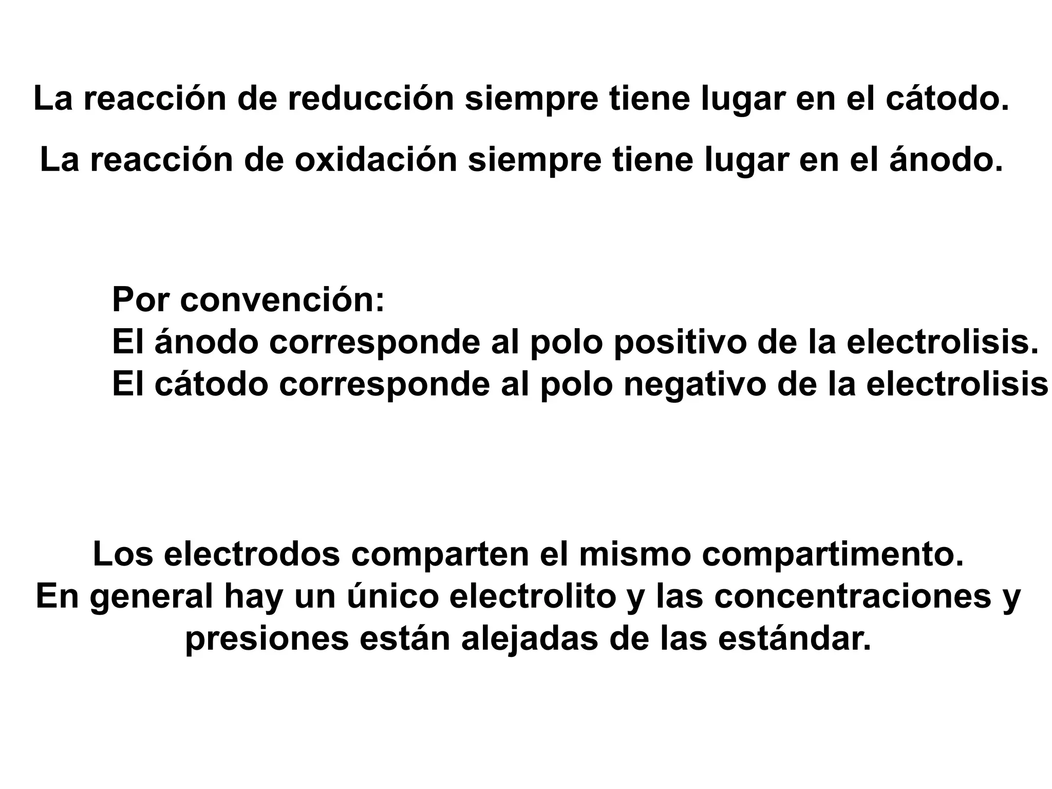 La reacción de reducción siempre tiene lugar en el cátodo.
La reacción de oxidación siempre tiene lugar en el ánodo.
Por convención:
El ánodo corresponde al polo positivo de la electrolisis.
El cátodo corresponde al polo negativo de la electrolisis
Los electrodos comparten el mismo compartimento.
En general hay un único electrolito y las concentraciones y
presiones están alejadas de las estándar.
 