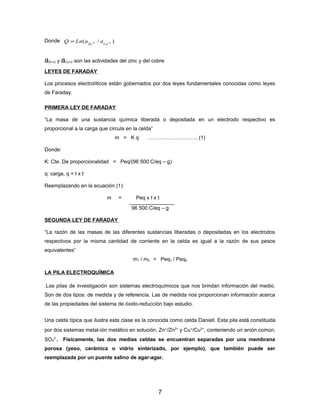 )/( 22 ++= CuZn
aaLnQDonde
aZn+2 y aCu+2 son las actividades del zinc y del cobre
LEYES DE FARADAY
Los procesos electrolíticos están gobernados por dos leyes fundamentales conocidas como leyes
de Faraday.
PRIMERA LEY DE FARADAY
“La masa de una sustancia química liberada o depositada en un electrodo respectivo es
proporcional a la carga que circula en la celda”
m = K q ……………………….. (1)
Donde:
K: Cte. De proporcionalidad = Peq/(96 500 C/eq – g)
q: carga, q = I x t
Reemplazando en la ecuación (1):
m = Peq x I x t
96 500 C/eq – g
SEGUNDA LEY DE FARADAY
“La razón de las masas de las diferentes sustancias liberadas o depositadas en los electrodos
respectivos por la misma cantidad de corriente en la celda es igual a la razón de sus pesos
equivalentes“
m1 / m2 = Peq1 / Peq2
LA PILA ELECTROQUÍMICA
.Las pilas de investigación son sistemas electroquímicos que nos brindan información del medio.
Son de dos tipos: de medida y de referencia. Las de medida nos proporcionan información acerca
de las propiedades del sistema de óxido-reducción bajo estudio.
Una celda típica que ilustra esta clase es la conocida como celda Daniell. Esta pila está constituida
por dos sistemas metal-ión metálico en solución, Zn°/Zn2+
y Cu°/Cu2+
, conteniendo un anión común,
SO4
2-
. Físicamente, las dos medias celdas se encuentran separadas por una membrana
porosa (yeso, cerámica o vidrio sinterizado, por ejemplo), que también puede ser
reemplazada por un puente salino de agar-agar.
7
 