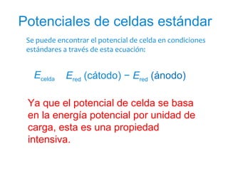 Se puede encontrar el potencial de celda en condiciones
estándares a través de esta ecuación:
Potenciales de celdas estándar
Ecelda° = Ered (cátodo) − Ered (ánodo)° °
Ya que el potencial de celda se basa
en la energía potencial por unidad de
carga, esta es una propiedad
intensiva.
 