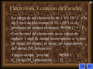35
Electrólisis. Ecuación de Faraday.Electrólisis. Ecuación de Faraday.
La carga de un electrón es de 1’6 x 10–19
C y la
de 1 mol de electrones (6’02 x 1023
) es el
producto de ambos números: 96500 C = 1 F.
Con un mol de electrones se es capaz de
reducir 1 mol de metal monovalente o ½ mol
de metal divalente, es decir, un equivalente
del metal (Mat/valencia).
1 equivalente precisa 96500 C
neq (m (g)/Meq) precisarán Q
 