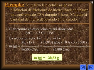 38
Ejemplo:Ejemplo: Se realiza la electrólisis de unSe realiza la electrólisis de un
disolución de tricloruro de hierro, haciendo pasardisolución de tricloruro de hierro, haciendo pasar
una corriente de 10 A durante 3 horas. Calcula launa corriente de 10 A durante 3 horas. Calcula la
cantidad de hierro depositado en el cátodo.cantidad de hierro depositado en el cátodo.
El tricloruro en disolución estará disociado:
FeCl3 → 3 Cl–
+ Fe3+
La reducción será: Fe3+
+ 3 e–
→ Fe
Meq x I x t (55,8/3) g/eq x 10 A x 3 x 3600 s
m (g) = ————— = —————————————
96500 C/eq 96500 C/eq
m (g) =m (g) = 20,82 g20,82 g
 