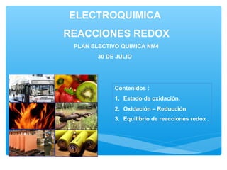ELECTROQUIMICA
REACCIONES REDOX
PLAN ELECTIVO QUIMICA NM4
30 DE JULIO
Contenidos :
1. Estado de oxidación.
2. Oxidación – Reducción
3. Equilibrio de reacciones redox .
 