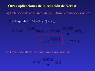 Otras aplicaciones de la ecuación de Nernst
a) Obtención de constantes de equilibrio de reacciones redox
En el equilibrio: ∆ε = 0 y Q = Keq

0.0592
0.0592
∆ε = ∆εº log Q ; 0 = ∆εº log K eq
n
n
K eq = 10

 n Δεº 


 0.0592 

(a 25º C)

b) Obtención de εº en condiciones no estándar

0.0592
ε = εº log Q
n

 