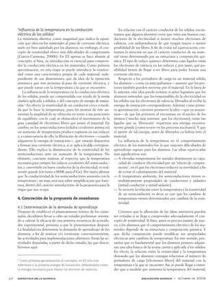didáctica de la química educación química  •  octubre de 2008	 326
‘Influencia de la temperatura en la conducción
eléctrica de los sólidos’
La resistencia eléctrica, como magnitud que indica la oposi-
ción que ofrecen los materiales al paso de corriente eléctrica,
suele ser bien asimilado por los alumnos; sin embargo, el con-
cepto de resistividad ofrece más dificultades de comprensión
(García-Carmona, 2006b). En ES apenas se hace alusión al
concepto; si bien, su introducción es esencial para compren-
der la conducción eléctrica en los materiales. Como primera
aproximación, en esta etapa se puede introducir la resistivi-
dad como una característica propia de cada material, inde-
pendiente de sus dimensiones, que da idea de la oposición
intrínseca que éste presenta al paso de corriente eléctrica, y
que puede variar con la temperatura a la que se encuentre.
La influencia de la temperatura en la conducción eléctrica
de los sólidos, puede ser comprendida con ayuda de la teoría
cinética aplicada a sólidos, y del concepto de energía de ioniza-
ción.4
En efecto, la resistividad de un conductor crece a medi-
da que lo hace la temperatura, pues los átomos de éste au-
mentan la amplitud de su vibración en torno a sus posiciones
de equilibrio; con lo cual, se obstaculiza el movimiento de la
gran cantidad de electrones libres que posee el material. En
cambio, en los semiconductores (sólidos covalentes atómicos)
un aumento de temperatura produce rupturas en sus enlaces
y, a consecuencia de ello, la liberación de electrones —cuando
adquieren la energía de ionización—, que estarán dispuestos
a formar una corriente eléctrica, si se aplica la ddp correspon-
diente. Ello explica la disminución de la resistividad de los
semiconductores ante un aumento de la temperatura. No
obstante, conviene matizar, al respecto, que la temperatura
necesaria para romper los enlaces covalentes del semiconduc-
tor, y convertirlo en buen conductor de la electricidad, es real-
mente grande (en torno a 800K para el Ge). Por tanto, afirmar
que ‘la conductividad de los semiconductores aumenta con la
temperatura’, sin más, será una sobre simplificación que hare-
mos, dentro del carácter introductorio de la propuesta para la
etapa que nos ocupa.
4. Concreción de la propuesta de enseñanza
4.1 Determinación de la demanda de aprendizaje
Después de establecer el planteamiento teórico de los conte-
nidos, decidimos llevar a cabo un estudio preliminar orienta-
do a valorar la eficacia de una primera secuencia de activida-
des experimental, próxima a que le presentaremos después.
La finalidad era determinar la demanda de aprendizaje de los
alumnos, a fin de matizar y/o reorientar, convenientemente,
las actividades para implementaciones ulteriores. Serán las ac-
tividades depuradas, a partir de dicho estudio, las que descri-
biremos aquí.
En relación con el carácter conductor de los sólidos, encon-
tramos que algunos alumnos creen que éstos son buenos con-
ductores de la electricidad si tienen muchos electrones de
valencia, con independencia de que tengan mayor o menor
posibilidad de ser libres. A fin de evitar tal equivocación, cen-
tramos la atención en que el carácter conductor de un mate-
rial viene determinado por su estructura y composición quí-
mica. El tipo de enlace químico determina cuán ligados están
los electrones de valencia en los enlaces y, por tanto, qué po-
sibilidad tienen de llegar a ser libres para poder formar una
corriente eléctrica.
Respecto a los portadores de carga en un material sólido,
los alumnos —como ya anticipábamos— asumen que los pro-
tones también pueden moverse por el material. En la línea de
lo anterior, esta idea puede evitarse si antes logramos que los
alumnos entiendan que los responsables de la electricidad en
los sólidos son los electrones de valencia, liberados al recibir la
energía de ionización correspondiente. Además, como prime-
ra aproximación, conviene promover la idea —que ya avanza-
mos— de que los protones, al encontrase en el núcleo de los
átomos (‘mucho más internos’ que los electrones), están tan
ligados que su ‘liberación’ requeriría una energía excesiva-
mente grande (como ocurre en los procesos nucleares).Y que
el aporte de tal energía, antes de liberarlos ya habría roto el
material.
La influencia de la temperatura en el comportamiento
eléctrico de los materiales fue la que mayores dificultades de
aprendizaje supuso para los alumnos. Las ideas equivocadas
más significativas son:
A elevadas temperaturas los metales disminuyen su capa-——
cidad de conducir electricidad por un “efecto de compen-
sación”, en el que los electrones reducen su movilidad a fin
de evitar el calentamiento del material.
A temperatura ambiente, los semiconductores tienen si-——
multáneamente propiedades de conductores y aislantes
(mitad conductor y mitad aislante).
Se invierte la relación entre la temperatura y la resistividad——
de un semiconductor, es decir, se cree que los cambios de
temperatura vienen determinados por cambios de la resis-
tividad.
Creemos que la afloración de las ideas anteriores pueden
ser evitadas si se llega a comprender adecuadamente el con-
cepto de resistividad. Si bien, antes es preciso insistir, de nue-
vo, a los alumnos que el comportamiento eléctrico de los ma-
teriales depende de su estructura y composición química. Y
que dicha composición puede modificar sus propiedades
eléctricas ante cambios de temperatura. En este sentido, pen-
samos que es fundamental que los alumnos primero adquie-
ran una idea básica de la teoría cinética aplicada a los sólidos.
En efecto, la relación entre la resistividad y la temperatura
demanda que los alumnos consigan relacionar el número de
portadores de carga [electrones libres] del material con la
temperatura a la que se encuentre. Así, se puede llegar a enten-
der que a medida que aumenta la temperatura del material,
4
Como primera aproximación al concepto, en ES sólo nos
referimos a la primera energía de ionización, definiéndola como
la energía necesaria para liberar un electrón de valencia.
 