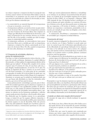 octubre de 2008  •  educación química didáctica de la química 327
sus enlaces empiezan a romperse [reciben la energía de ioni-
zación] y mayor número de electrones libres habrá. Como la
resistividad es un parámetro que da cuenta de la dificultad
que tienen los materiales de conducir la electricidad, se trata-
rá de que los alumnos entiendan que:
La resistividad de un material depende de la temperatura——
a la que se encuentre, y no al revés.
A temperatura ambiente, un metal ya tiene un gran núme-——
ro de electrones libres, y si sube su temperatura aumenta
aún más el número de electrones libres. Esto originará un
colapso que dificultará la movilidad de los electrones y, por
tanto, la formación de una corriente eléctrica en el mate-
rial. Por ello, en los metales, a medida que sube la tempe-
ratura, la resistividad también aumenta.
A temperatura ambiente, un semiconductor tiene pocos——
electrones libres, pero a medida que sube su temperatura,
empiezan a romperse los enlaces, aumentando así el nú-
mero de electrones libres. Por ello, cuando la temperatura
de estos sube, disminuye su resistividad.
4.2 Programa de actividades, objetivos y
pautas de implementación
Con base en toda la fundamentación teórica descrita, y des-
pués del estudio preliminar, diseñamos la unidad didáctica
denominada: «¿Cómo explicar el comportamiento eléctrico de los
objetos que nos rodean?». El desarrollo completo de la misma
requiere unas 12 sesiones de clase, de una hora cada una, y
está dirigida, fundamentalmente, al nivel de 14-15 años. En
España, la asignatura de física y química en ese nivel cuenta
con dos horas semanales, y la cuarta parte de los contenidos
corresponden al estudio de la electricidad; de modo que, con
la unidad, intentamos abarcar dicho bloque de la asignatura.5
Asimismo, se aconseja que la unidad sea implementada una
vez que hayan sido abordados en clase los contenidos sobre
materia, que sirven de base para la misma.
Como planteamiento metodológico general, para el desa-
rrollo de la unidad sugerimos que los alumnos se organicen en
equipos de trabajo lo más equilibrados posibles. Se debe in-
tentar que, en cada equipo, los alumnos interpreten la infor-
mación ofrecida en las actividades, intercambien ideas y opi-
niones, en relación con los fenómenos analizados, y soliciten
cuanta ayuda precisen al profesor, a fin de poder salvar aque-
llos obstáculos que les impidan avanzar en su aprendizaje.
Luego, se tratará de que los equipos elaboren respuestas, o
conclusiones, lo más consensuadas posibles, para exponerlas a
los demás equipos en aras de discutirlas. Todo este proceso
debe estar adecuadamente dirigido por el profesor, quien in-
troducirá los matices y orientaciones oportunas en cada caso.
Dado que nuestro planteamiento didáctico y metodológi-
co se enmarca en un enfoque socioconstructivista del apren-
dizaje, en el diseño de las actividades seguimos las recomen-
daciones de Rico (2003, cit. en Sanmartí y Alimenti, 2004:
126), tratando de que: (1) aborden hechos o problemas cer-
canos al alumno, por tanto, referidos a su contexto; (2) orien-
ten al alumno acerca de qué ideas puede poner en juego para
dar sus respuestas; y (3) inviten al alumno a esforzarse en
elaborar sus respuestas o conclusiones, poniéndoles en la si-
tuación, por ejemplo, de que éstas van dirigidas a otros alum-
nos de su misma edad.
A continuación, describimos y comentamos el programa
de actividades que componen la unidad didáctica.
‘Presentación del tema’
Se puede comenzar indagando las ideas previas de los alum-
nos en relación con el tópico. También se puede optar por
tener en cuenta lo que dice la literatura especializada acerca
de las dificultades de aprendizaje habituales de los alumnos,
tal como se ha indicado en el marco teórico. En cualquier
caso, a fin intentar motivar al alumnado hacia el estudio de la
unidad, en la primera sesión se pueden plantear cuestiones
genéricas como las siguientes:
En cualquiera de los electrodomésticos que tenéis en casa,——
¿seríais capaces de diferenciar los materiales que son con-
ductores de electricidad, de los que no lo son? ¿En qué os
basáis para hacer la distinción?
¿Por qué algunas veces, cuando nos bajamos de un coche y——
tocamos la puerta, sentimos un calambre?
¿De qué están hechos los materiales que conducen la elec-——
tricidad en los edificios? ¿Y los aislantes?
¿Por qué creéis que el circuito de vuestro ordenador perso-——
nal tiene uno o varios ventiladores?
¿Sabéis qué materiales se usan en los paneles fotovoltai-——
cos? ¿Por qué creéis que se utilizan esos y no otros?
El propósito es que los alumnos expresen sus opiniones, inte-
ractuando entre ellos y con el profesor, a fin de poder obtener una
percepción global de sus intereses y aportaciones sobre el tema.
Por tanto, más que resolver las cuestiones, de lo que se trata es
de crear en los alumnos una sensación de demanda de aprendi-
zaje, cuya adquisición les ayude a comprender aspectos de su
vida cotidiana, relacionados con la electricidad en los sólidos.
‘¿Cuándo un objeto está cargado eléctricamente?’
El concepto de carga neta se aborda mediante la siguiente
actividad:
A.1. Pedro, Luis, Sara y María discuten sobre dudas acerca
del estado eléctrico de los materiales de nuestro alrededor.
¿Cuál sería tu opinión, en cada caso, si formaras parte del
grupo?
1) Pedro dice que como la materia está constituida por
átomos, que tienen cargas eléctricas (protones y electro-
nes), todos los materiales están cargados eléctricamente.
5
Aspectos como el análisis de circuitos eléctricos básicos no son
incluidos porque ya se hace en la asignatura de Tecnología, con
la que debe existir una buena coordinación.
 