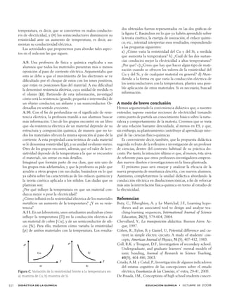 didáctica de la química educación química  •  octubre de 2008	 330
temperatura, es decir, que se convierten en malos conducto-
res de electricidad, y (4) los semiconductores disminuyen su
resistividad ante un aumento de temperatura, es decir, au-
mentan su conductividad eléctrica.
Las actividades que proponemos para abordar tales aspec-
tos en el aula son las que siguen.
A.9. Una profesora de física y química explicaba a sus
alumnos que todos los materiales presentan más o menos
oposición al paso de corriente eléctrica. Argumentaba que
esto se debe a que el movimiento de los electrones se ve
dificultado por el choque de estos con los iones positivos,
que están en posiciones fijas del material. A esa dificultad
la denominó resistencia eléctrica, cuya unidad de medida es
el ohmio (Ω). Partiendo de esta información, investigad
cómo será la resistencia (grande, pequeña o intermedia) de
un objeto conductor, un aislante y un semiconductor. Or-
denadlas en sentido creciente.
A.10. Con el fin de profundizar en el significado de resis-
tencia eléctrica, la profesora mandó a sus alumnos buscar
más información. Uno de los grupos encontró en un libro
que «la resistencia eléctrica de un material depende de su
estructura y composición química; de manera que no to-
dos los materiales ofrecen la misma oposición al paso de la
corriente. A esta propiedad característica de cada material
se le denomina resistividad (ρ),y su unidad es ohmio·metro.
Otro de los grupos encontró, además, que «el valor de la re-
sistividad depende de la temperatura a la que se encuentre
el material», sin entrar en más detalles.
Imaginad que formáis parte de esa clase, que sois uno de
los grupos más adelantados, y que la profesora os pide que
ayudéis a otros grupos con sus dudas, basándoos en lo que
ya sabéis sobre las características de los enlaces químicos y
la teoría cinética aplicada a los sólidos. Las dudas que os
plantean son:
¿Por qué influye la temperatura en que un material con-
duzca mejor o peor la electricidad?
¿Cómo influirá en la resistividad eléctrica de los materiales
metálicos un aumento de la temperatura? ¿Y en su resis-
tencia?
A.11. En un laboratorio, unos estudiantes analizaban cómo
influye la temperatura [T] en la conducción eléctrica de
un material de cobre [Cu], y de un semiconductor de sili-
cio [Si]. Para ello, midieron cómo variaba la resistividad
[ρ] de ambos materiales con la temperatura. Los resulta-
dos obtenidos fueron representados en las dos gráficas de
la figura C. Basándoos en lo que ya habéis aprendido sobre
la teoría cinética, la energía de ionización, el enlace quími-
co, etc., intentad interpretar esos resultados, respondiendo
a las preguntas siguientes:
a) ¿Cómo varía la resistividad del Cu y del Si, a medida
que aumenta la temperatura? b) ¿Cuál de las dos sustan-
cias conducirá mejor la electricidad a altas temperaturas?
¿Por qué? c) ¿Crees que hay que hacer algún tipo de mati-
zación cuando se ofrecen los valores de la resistividad del
Cu y del Si, y de cualquier material en general? d) Aten-
diendo a la forma en que varía la conducción eléctrica de
los semiconductores con la temperatura, plantea una posi-
ble aplicación de estos materiales. Si es necesario, buscad
información.
A modo de breve conclusión
Hemos argumentado la conveniencia didáctica que, a nuestro
entender, supone enseñar nociones de electricidad tomando
como punto de partida un conocimiento básico sobre la natu-
raleza y comportamiento de la materia. Creemos que se trata
de una relación bastante descuidada, al menos en ES, y que,
sin embargo, su planteamiento contribuye al aprendizaje inte-
gral de las ciencias físico-químicas.
Es conveniente decir, también, que la propuesta didáctica
sugerida es fruto de la reflexión e investigación de un profesor
de ciencias, dentro del contexto habitual de su práctica do-
cente. Por tanto, la intención última es que, al menos, ésta sirva
de referente para que otros profesores-investigadores empren-
dan nuevos diseños e investigaciones en la línea planteada.
El próximo paso será ensayar y analizar la eficacia de la
nueva propuesta de enseñanza descrita, con nuevos alumnos.
Asimismo, completaremos la unidad didáctica abordando la
conducción eléctrica en disoluciones iónicas, a fin de reforzar
más aún la interrelación física-química en torno al estudio de
la electricidad.
Referencias
Buty, C., Tiberghien, A. y Le Maréchal, J.F., Learning hypo-
theses and an associated tool to design and analyse tea-
ching-learning sequences, International Journal of Science
Education, 26(5), 579-604, 2004.
Chevallard, Y., La transposición didáctica. Buenos Aires: Ai-
que, 1997.
Cohen, R., Eylon, B. y Ganiel, U., Potential difference and cu-
rrent in simple electric circuits: A study of students’ con-
cepts, American Journal of Physics, 51(5), 407-412, 1983.
Coll, R.K. y Treagust, D.F., Investigation of secondary school.
Undergraduate, and graduate learners’ mental models of
ionic bonding, Journal of Research in Science Teaching,
40(5), 464-486, 2003.
Criado,A.M. y Cañal, P., Investigación de algunos indicadores
del estatus cognitivo de las concepciones sobre el estado
eléctrico, Enseñanza de las Ciencias, nº extra, 29-41, 2003.
De Posada, J.M., Conceptions of high school students concer-
Figura C. Variación de la resistividad frente a la temperatura en:
a) muestra de Cu, b) muestra de Si
 