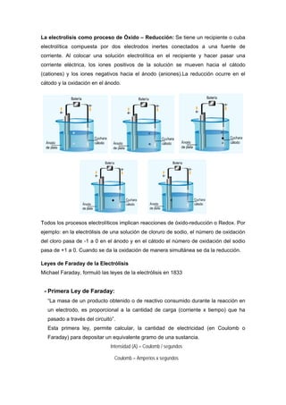 La electrolisis como proceso de Óxido – Reducción: Se tiene un recipiente o cuba
electrolítica compuesta por dos electrodos inertes conectados a una fuente de
corriente. Al colocar una solución electrolítica en el recipiente y hacer pasar una
corriente eléctrica, los iones positivos de la solución se mueven hacia el cátodo
(cationes) y los iones negativos hacia el ánodo (aniones).La reducción ocurre en el
cátodo y la oxidación en el ánodo.
Todos los procesos electrolíticos implican reacciones de óxido-reducción o Redox. Por
ejemplo: en la electrólisis de una solución de cloruro de sodio, el número de oxidación
del cloro pasa de -1 a 0 en el ánodo y en el cátodo el número de oxidación del sodio
pasa de +1 a 0. Cuando se da la oxidación de manera simultánea se da la reducción.
Leyes de Faraday de la Electrólisis
Michael Faraday, formuló las leyes de la electrólisis en 1833
- Primera Ley de Faraday:
“La masa de un producto obtenido o de reactivo consumido durante la reacción en
un electrodo, es proporcional a la cantidad de carga (corriente x tiempo) que ha
pasado a través del circuito”.
Esta primera ley, permite calcular, la cantidad de electricidad (en Coulomb o
Faraday) para depositar un equivalente gramo de una sustancia.
Intensidad (A) = Coulomb / segundos
Coulomb = Amperios x segundos
 