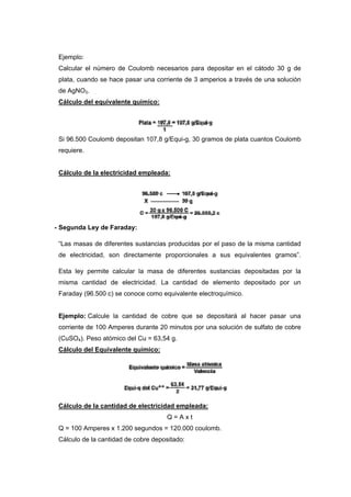 Ejemplo:
Calcular el número de Coulomb necesarios para depositar en el cátodo 30 g de
plata, cuando se hace pasar una corriente de 3 amperios a través de una solución
de AgNO3.
Cálculo del equivalente químico:
Si 96.500 Coulomb depositan 107,8 g/Equi-g, 30 gramos de plata cuantos Coulomb
requiere.
Cálculo de la electricidad empleada:
- Segunda Ley de Faraday:
“Las masas de diferentes sustancias producidas por el paso de la misma cantidad
de electricidad, son directamente proporcionales a sus equivalentes gramos”.
Esta ley permite calcular la masa de diferentes sustancias depositadas por la
misma cantidad de electricidad. La cantidad de elemento depositado por un
Faraday (96.500 c) se conoce como equivalente electroquímico.
Ejemplo: Calcule la cantidad de cobre que se depositará al hacer pasar una
corriente de 100 Amperes durante 20 minutos por una solución de sulfato de cobre
(CuSO4). Peso atómico del Cu = 63,54 g.
Cálculo del Equivalente químico:
Cálculo de la cantidad de electricidad empleada:
Q = A x t
Q = 100 Amperes x 1.200 segundos = 120.000 coulomb.
Cálculo de la cantidad de cobre depositado:
 