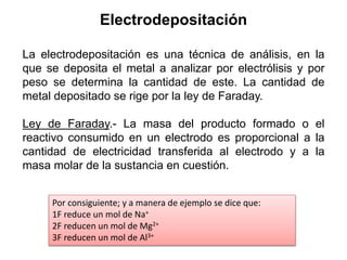 Electrodepositación
La electrodepositación es una técnica de análisis, en la
que se deposita el metal a analizar por electrólisis y por
peso se determina la cantidad de este. La cantidad de
metal depositado se rige por la ley de Faraday.
Ley de Faraday.- La masa del producto formado o el
reactivo consumido en un electrodo es proporcional a la
cantidad de electricidad transferida al electrodo y a la
masa molar de la sustancia en cuestión.
Por consiguiente; y a manera de ejemplo se dice que:
1F reduce un mol de Na+
2F reducen un mol de Mg2+
3F reducen un mol de Al3+
 
