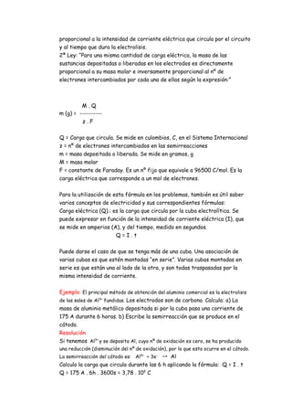proporcional a la intensidad de corriente eléctrica que circula por el circuito
y al tiempo que dura la electrolisis.
2ª Ley: “Para una misma cantidad de carga eléctrica, la masa de las
sustancias depositadas o liberadas en los electrodos es directamente
proporcional a su masa molar e inversamente proporcional al nº de
electrones intercambiados por cada una de ellas según la expresión:”
M . Q
m (g) = ----------
z . F
Q = Carga que circula. Se mide en culombios, C, en el Sistema Internacional
z = nº de electrones intercambiados en las semirreacciones
m = masa depositada o liberada. Se mide en gramos, g
M = masa molar
F = constante de Faraday. Es un nº fijo que equivale a 96500 C/mol. Es la
carga eléctrica que corresponde a un mol de electrones.
Para la utilización de esta fórmula en los problemas, también es útil saber
varios conceptos de electricidad y sus correspondientes fórmulas:
Carga eléctrica (Q).: es la carga que circula por la cuba electrolítica. Se
puede expresar en función de la intensidad de corriente eléctrica (I), que
se mide en amperios (A), y del tiempo, medido en segundos.
Q = I . t
Puede darse el caso de que se tenga más de una cuba. Una asociación de
varias cubas es que estén montadas “en serie”. Varias cubas montadas en
serie es que están una al lado de la otra, y son todas traspasadas por la
misma intensidad de corriente.
Ejemplo: El principal método de obtención del aluminio comercial es la electrolisis
de las sales de Al3+
fundidas. Los electrodos son de carbono. Calcula: a) La
masa de aluminio metálico depositada si por la cuba pasa una corriente de
175 A durante 6 horas. b) Escribe la semirreacción que se produce en el
cátodo.
Resolución
Si tenemos Al3+
y se deposita Al, cuyo nº de oxidación es cero, se ha producido
una reducción (disminución del nº de oxidación), por lo que esto ocurre en el cátodo.
La semirreacción del cátodo es: Al3+
+ 3e-
→ Al
Calculo la carga que circula durante las 6 h aplicando la fórmula: Q = I . t
Q = 175 A . 6h . 3600s = 3,78 . 106
C
 
