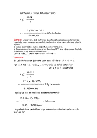 Sustituyo en la fórmula de Faraday y opero:
M . Q
m (g) = ----------
z . F
27g/mol. 3,78 . 106
C
m = ----------------------------= 352 g de aluminio
3. 96500C/mol
Ejemplo: Una corriente de 8 A atraviesa durante dos horas dos celdas electrolíticas
conectadas en serie que contienen sulfato de aluminio la primera y un sulfato de cobre la
segunda.
a) Calcule la cantidad de aluminio depositada en la primera celda.
b) Sabiendo que en la segunda celda se han depositado 18’95 g de cobre, calcule el estado
de oxidación en que se encontraba el cobre.
Datos: F = 96500 C. Masas atómicas: Al = 27; Cu = 63’5.
Resolución
a) La semirreacción que tiene lugar en el cátodo es: Al3+
+ 3e-
→ Al
Aplicando la Ley de Faraday y sustituyendo los datos, obtenemos:
Q = I .t ; z = 3 electrones
M . I . t
m (g) = ----------
z . F
27 . 8 A . 2h. 3600s
m = ------------------------- = 5,3 g de aluminio
3 . 96500 C/mol
b) Despejo el nº de electrones de la fórmula anterior:
63,5 . 8 A . 2h. 3600s
z = ------------------------------- = 2 electrones
18,95 g . 96500 C/mol
Luego el estado de oxidación en el que se encontraba el cobre en el sulfato de
cobre es Cu2+
.
 