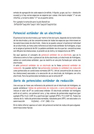 estado de agregación de cada especie (s=sólido, l=líquido, g=gas, aq ó ac = disolución
acuosa) y si hay varias especies se separan por comas. Una barra simple “/” es una
interfaz, y la barra doble “//” es un puente salino.
Por ejemplo la notación para la pila Daniell es:
Znº(s)/Zn2+
(aq),SO4
2-
(aq)// SO4
2-
(aq),Cu2+
(aq)/Cu°(s)
Potencial estándar de un electrodo
El potencial de los electrodos y por tanto la fem de la pila, depende de los materiales
de los electrodos y de las concentraciones de todas las especies que intervienen en
las semirreacciones de electrodo. Como no se puede conocer el potencial individual
de un electrodo, se toma como referencia el electrodo estándar de hidrógeno, al que
se le asigna el potencial de 0V. La palabra estándar me dice que las concentraciones
son 1M para las disoluciones, la presión es de 1atm y la temperatura de 25ºC.
De aquí aparece el concepto de potencial estándar de un electrodo, que es la
diferencia entre la fem o potencial de dicho electrodo y el electrodo de hidrógeno,
ambos en condiciones estándar, que se mediría en una pila formada por estos dos
electrodos.
A este potencial estándar de un electrodo se le llama potencial estándar de
reducción. Se pueden definir los potenciales normales (o estándar) de reducción
como potenciales en condiciones normales (25 ºC, 1 M de concentración de iones en
las disoluciones) asociados a la asociación de un electrodo de hidrógeno con otro
electrodo. Para los potenciales normales se usa la notación Eº.
Serie de potenciales estándar de reducción
Una vez que se tiene una referencia de potencial con el electrodo de hidrógeno, se
puede establecer tablas de potenciales de reducción, o serie electroquímica que
indican el valor de Eº en condiciones stándar. El electrodo estándar de hidrógeno
está en el centro, con potencial cero, y hay valores de potenciales negativos (por
ejemplo Eº(Li+
/Li)=-3,04 V) y positivos (por ejemplo Eº(F2/ F-
)=+2,87 V). Todos los
valores de la tabla de potenciales normales, tabulados para 25ºC, van asociados a la
semirreacción H2(1atm) → 2 H+
(1M) + 2 e−
En la tabla inferior aparece el valor del potencial normal de reducción para algunas
semirreacciones típicas.
 