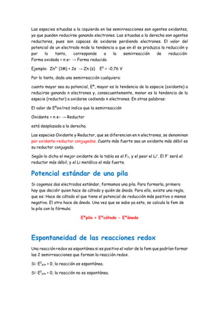 Las especies situadas a la izquierda en las semirreacciones son agentes oxidantes,
ya que pueden reducirse ganando electrones. Las situadas a la derecha son agentes
reductores, pues son capaces de oxidarse perdiendo electrones. El valor del
potencial de un electrodo mide la tendencia a que en él se produzca la reducción y
por lo tanto, corresponde a la semirreacción de reducción:
Forma oxidada + n e− → Forma reducida
Ejemplo: Zn2+
(1M) + 2e-
→ Zn (s) E0
= -0,76 V
Por lo tanto, dada una semirreacción cualquiera:
cuanto mayor sea su potencial, Eº, mayor es la tendencia de la especie (oxidante) a
reducirse ganando n electrones y, consecuentemente, menor es la tendencia de la
especie (reductor) a oxidarse cediendo n electrones. En otras palabras:
El valor de Eºox/red indica que la semirreacción
Oxidante + n e− → Reductor
está desplazada a la derecha.
Las especies Oxidante y Reductor, que se diferencian en n electrones, se denominan
par oxidante-reductor conjugados. Cuanto más fuerte sea un oxidante más débil es
su reductor conjugado.
Según lo dicho el mejor oxidante de la tabla es el F2, y el peor el Li+
. El F-
será el
reductor más débil, y el Li metálico el más fuerte.
Potencial estándar de una pila
Si cogemos dos electrodos estándar, formamos una pila. Para formarla, primero
hay que decidir quien hace de cátodo y quién de ánodo. Para ello, existe una regla,
que es: Hace de cátodo el que tiene el potencial de reducción más positivo o menos
negativo. El otro hace de ánodo. Una vez que se sabe ya esto, se calcula la fem de
la pila con la fórmula:
Eºpila = Eºcátodo - Eºánodo
Espontaneidad de las reacciones redox
Una reacción redox es espontánea si es positivo el valor de la fem que podrían formar
las 2 semirreacciones que forman la reacción redox.
Si: E0
pila > 0, la reacción es espontánea.
Si: E0
pila < 0, la reacción no es espontánea.
 