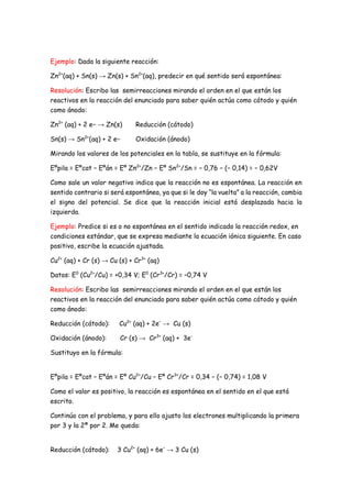 Ejemplo: Dada la siguiente reacción:
Zn2+
(aq) + Sn(s) → Zn(s) + Sn2+
(aq), predecir en qué sentido será espontánea:
Resolución: Escribo las semirreacciones mirando el orden en el que están los
reactivos en la reacción del enunciado para saber quién actúa como cátodo y quién
como ánodo:
Zn2+
(aq) + 2 e− → Zn(s) Reducción (cátodo)
Sn(s) → Sn2+
(aq) + 2 e− Oxidación (ánodo)
Mirando los valores de los potenciales en la tabla, se sustituye en la fórmula:
Eºpila = Eºcat − Eºán = Eº Zn2+
/Zn − Eº Sn2+
/Sn = − 0,76 − (− 0,14) = − 0,62V
Como sale un valor negativo indica que la reacción no es espontánea. La reacción en
sentido contrario si será espontánea, ya que si le doy “la vuelta” a la reacción, cambia
el signo del potencial. Se dice que la reacción inicial está desplazada hacia la
izquierda.
Ejemplo: Predice si es o no espontánea en el sentido indicado la reacción redox, en
condiciones estándar, que se expresa mediante la ecuación iónica siguiente. En caso
positivo, escribe la ecuación ajustada.
Cu2+
(aq) + Cr (s) → Cu (s) + Cr3+
(aq)
Datos: E0
(Cu2+
/Cu) = +0,34 V; E0
(Cr3+
/Cr) = –0,74 V
Resolución: Escribo las semirreacciones mirando el orden en el que están los
reactivos en la reacción del enunciado para saber quién actúa como cátodo y quién
como ánodo:
Reducción (cátodo): Cu2+
(aq) + 2e–
→ Cu (s)
Oxidación (ánodo): Cr (s) → Cr3+
(aq) + 3e-
Sustituyo en la fórmula:
Eºpila = Eºcat − Eºán = Eº Cu2+
/Cu − Eº Cr3+
/Cr = 0,34 − (− 0,74) = 1,08 V
Como el valor es positivo, la reacción es espontánea en el sentido en el que está
escrito.
Continúo con el problema, y para ello ajusto los electrones multiplicando la primera
por 3 y la 2ª por 2. Me queda:
Reducción (cátodo): 3 Cu2+
(aq) + 6e–
→ 3 Cu (s)
 