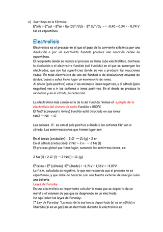 e) Sustituyo en la fórmula:
Eºpila = Eºcat − Eºán = Eo (Cd2+
/Cd) - Eº Cu2+
/Cu − = -0,40 – 0,34 = - 0,74 V
No es espontánea
Electrolisis
Electrolisis es el proceso en el que el paso de la corriente eléctrica por una
disolución o por un electrolito fundido produce una reacción redox no
espontánea.
El recipiente donde se realiza el proceso se llama cuba electrolítica. Contiene
la disolución o el electrolito fundido (sal fundida) en el que se sumergen los
electrodos, que son las superficies donde se van a producir las reacciones
redox. En toda electrolisis de una sal fundida o de disoluciones acuosas de
ácidos, bases o sales tiene lugar un movimiento de iones.
Al ánodo (polo positivo) van a ir los aniones o iones negativos, y al cátodo (polo
negativo) van a ir los cationes o iones positivos. En el ánodo se produce la
oxidación y en el cátodo, la reducción.
La electrolisis más común es la de la sal fundida. Vemos el ejemplo de la
electrolisis del cloruro de sodio fundido a 800ºC.
El NaCl (compuesto iónico) fundido está disociado en sus iones:
NaCl → Na+
+ Cl-
Los aniones Cl-
se van al polo positivo o ánodo y los cationes Na+
van al
cátodo. Las semirreacciones que tienen lugar son:
En el ánodo (oxidación): 2 Cl-
→ Cl2 (g) + 2 e−
En el cátodo (reducción): 2 Na+
+ 2 e− → 2 Na (l)
El proceso global que tiene lugar, sumando las semirreacciones, es:
2 Na+
(l) + 2 Cl-
(l) → 2 Na(l) + Cl2 (g)
Eºcelda = Eº (cátodo) −Eº (ánodo) = −2,71V − 1,36V = −4,07V
La f.e.m. calculada es negativa, lo que nos recuerda que el proceso no es
espontaneo, y que debe de hacerse con una fuente externa de energía como
una batería.
Leyes de Faraday
En una electrolisis es importante calcular la masa que se deposita de un
metal o el volumen de gas que se desprende en un electrodo.
De aquí salen las leyes de Faraday:
1ª Ley de Faraday: “La masa de la sustancia depositada (si es un sólido) o
liberada (si es un gas) en un electrodo durante la electrolisis es
 