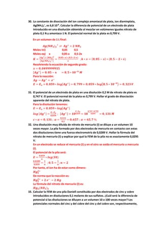 30. La constante de disociación del ion complejo amoniacal de plata, ion diaminplata,
Ag(NH3)2
+
, es 6,8 10-8
. Calcular la diferencia de potencial de un electrodo de plata
introducido en una disolución obtenida al mezclar en volúmenes iguales nitrato de
plata 0,1 N y amoniaco 1 N. El potencial normal de la plata es 0,799 V.
En un volumen de 1 L final:
𝑨𝑨𝑨𝑨(𝑵𝑵𝑯𝑯𝟑𝟑)𝟐𝟐
+
⇌ 𝑨𝑨𝑨𝑨+
+ 𝟐𝟐 𝑵𝑵𝑯𝑯𝟑𝟑
Moles ini) 0,05 0,5
Moles eq) x 0,05-x 0,5-2x
𝑲𝑲 =
[𝑨𝑨𝑨𝑨+]∗ [𝑵𝑵𝑯𝑯𝟑𝟑]𝟐𝟐
�𝑨𝑨𝑨𝑨(𝑵𝑵𝑯𝑯𝟑𝟑)𝟐𝟐
+
�
=
(𝟎𝟎,𝟎𝟎𝟎𝟎−𝒙𝒙)∗(𝟎𝟎,𝟓𝟓−𝟐𝟐∗𝒙𝒙)
𝒙𝒙
; 𝒌𝒌 ∗ 𝒙𝒙 = (𝟎𝟎,𝟎𝟎𝟎𝟎 − 𝒙𝒙) ∗ (𝟎𝟎,𝟓𝟓 − 𝟐𝟐 ∗ 𝒙𝒙)
Resolviendo la ecuación de segundo grado:
𝒙𝒙 = 𝟎𝟎, 𝟎𝟎𝟎𝟎𝟎𝟎𝟎𝟎𝟎𝟎𝟎𝟎𝟎𝟎𝟎𝟎𝟎𝟎𝟎𝟎
[𝑨𝑨𝑨𝑨+] = 𝟎𝟎, 𝟎𝟎𝟎𝟎 − 𝐱𝐱 = 𝟖𝟖,𝟓𝟓 ∗ 𝟏𝟏𝟏𝟏−𝟗𝟗
𝑴𝑴
Para la reacción:
𝑨𝑨𝑨𝑨 → 𝑨𝑨𝑨𝑨+
+ 𝒆𝒆−
𝑬𝑬 = 𝑬𝑬𝒐𝒐 + 𝟎𝟎,𝟎𝟎𝟎𝟎𝟎𝟎 ∗ 𝒍𝒍𝒍𝒍𝒍𝒍[𝑨𝑨𝑨𝑨+] = 𝟎𝟎, 𝟕𝟕𝟕𝟕𝟕𝟕 + 𝟎𝟎,𝟎𝟎𝟎𝟎𝟎𝟎 ∗ 𝒍𝒍𝒍𝒍𝒍𝒍�𝟖𝟖,𝟓𝟓 ∗ 𝟏𝟏𝟏𝟏−𝟗𝟗� = 𝟎𝟎,𝟑𝟑𝟑𝟑𝟑𝟑 𝑽𝑽
31. El potencial de un electrodo de plata en una disolución 0,2 M de nitrato de plata es
0,747 V. El potencial normal de la plata es 0,799 V. Hallar el grado de disociación
aparente del nitrato de plata.
Para la disolución tenemos:
𝑬𝑬 = 𝑬𝑬𝒐𝒐 + 𝟎𝟎,𝟎𝟎𝟎𝟎𝟎𝟎 ∗ 𝒍𝒍𝒍𝒍𝒍𝒍[𝑨𝑨𝑨𝑨+]
𝒍𝒍𝒍𝒍𝒍𝒍 [𝑨𝑨𝑨𝑨+] =
𝑬𝑬−𝑬𝑬𝒐𝒐
𝟎𝟎,𝟎𝟎𝟎𝟎𝟎𝟎
; [𝑨𝑨𝑨𝑨+] = 𝟏𝟏𝟏𝟏
𝑬𝑬−𝑬𝑬𝒐𝒐
𝟎𝟎,𝟎𝟎𝟎𝟎𝟎𝟎 = 𝟏𝟏𝟏𝟏
𝟎𝟎,𝟕𝟕𝟕𝟕𝟕𝟕−𝟎𝟎,𝟕𝟕𝟕𝟕𝟕𝟕
𝟎𝟎,𝟎𝟎𝟎𝟎𝟎𝟎 = 𝟎𝟎,𝟏𝟏𝟏𝟏𝟏𝟏 𝑴𝑴
𝒄𝒄 ∗ 𝜶𝜶 = 𝟎𝟎, 𝟏𝟏𝟏𝟏𝟏𝟏 ; 𝜶𝜶 =
𝟎𝟎,𝟏𝟏𝟏𝟏𝟏𝟏
𝟎𝟎,𝟐𝟐
= 𝟎𝟎, 𝟔𝟔𝟔𝟔𝟔𝟔 ; 𝜶𝜶 = 𝟔𝟔𝟔𝟔,𝟕𝟕 %
32. Una disolución muy diluida de nitrato de mercurio (I) se diluye a un volumen 10
veces mayor. La pila formada por dos electrodos de mercurio en contacto con estas
dos disoluciones tiene una fuerza electromotriz de 0,0289 V. Hallar la fórmula del
nitrato de mercurio (I) y explicar por qué la FEM de la pila no es exactamente 0,0295
V.
En un electrodo se reduce el mercurio (I) y en el otro se oxida el mercurio a mercurio
(I).
El potencial de la pila será:
𝑬𝑬 =
𝟎𝟎,𝟎𝟎𝟎𝟎𝟎𝟎
𝒏𝒏
∗ 𝒍𝒍𝒍𝒍𝒍𝒍(𝟏𝟏𝟏𝟏)
𝟎𝟎,𝟎𝟎𝟎𝟎𝟎𝟎𝟎𝟎
𝟎𝟎,𝟎𝟎𝟎𝟎𝟎𝟎
=
𝟏𝟏
𝒏𝒏
;𝟎𝟎, 𝟓𝟓 =
𝟏𝟏
𝒏𝒏
; 𝒏𝒏 = 𝟐𝟐
Por tanto, el ion ha de estar como dimero:
𝑯𝑯𝑯𝑯𝟐𝟐
𝟐𝟐+
De norma que la reacción es:
𝑯𝑯𝑯𝑯𝟐𝟐
𝟐𝟐+
+ 𝟐𝟐 𝒆𝒆−
→ 𝟐𝟐 𝑯𝑯𝑯𝑯
La fórmula del nitrato de mercurio (I) es:
𝑯𝑯𝑯𝑯𝟐𝟐(𝑵𝑵𝑶𝑶𝟑𝟑)𝟐𝟐
33. Calcular la FEM de una pila Daniell constituida por dos electrodos de cinc y cobre
introducidos en disoluciones 0,1 molares de sus sulfatos. ¿Cuál será la diferencia de
potencial si las disoluciones se diluyen a un volumen 10 o 100 veces mayor? Los
potenciales normales del cinc y del cobre del cinc y del cobre son, respectivamente,
 