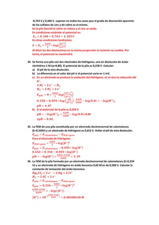 -0,763 V y 0,340 V. suponer en todos los casos que el grado de disociación aparente
de los sulfatos de cinc y de cobre es el mismo.
En la pila Daniell el cobre se reduce y el cinc se oxida.
En condiciones estándar el potencial es:
𝑬𝑬𝒐𝒐 = 𝟎𝟎, 𝟑𝟑𝟑𝟑𝟑𝟑 + 𝟎𝟎,𝟕𝟕𝟕𝟕𝟕𝟕 = 𝟏𝟏,𝟏𝟏𝟏𝟏𝟏𝟏 𝑽𝑽
En otras condiciones tendremos:
𝑬𝑬 = 𝑬𝑬𝒐𝒐 +
𝟎𝟎,𝟎𝟎𝟎𝟎𝟎𝟎
𝟐𝟐
∗ 𝒍𝒍𝒍𝒍𝒍𝒍(
�𝒁𝒁𝒁𝒁+𝟐𝟐�
[𝑪𝑪𝑪𝑪+𝟐𝟐]
Al diluir las dos disoluciones en la misma proporción el cociente no cambia. Por
tanto, el potencial se mantendrá.
34. Se forma una pila con dos electrodos de hidrógeno, uno en disolución de ácido
clorhídrico 1 M (α=0,80). El potencial de la pila es 0,258 V. Calcular:
a) El pH de la otra disolución.
b) La diferencia en el valor del pH si el potencial varía en 1 mV.
a) En un electrodo se produce la oxidación del hidrógeno, en el otro la reducción del
H+
.
𝟐𝟐 𝑯𝑯𝟐𝟐
+
+ 𝟐𝟐 𝒆𝒆−
→ 𝑯𝑯𝟐𝟐
𝑯𝑯𝟐𝟐 → 𝟐𝟐 𝑯𝑯𝟏𝟏
+
+ 𝟐𝟐 𝒆𝒆−
𝑬𝑬𝒑𝒑𝒑𝒑𝒑𝒑𝒑𝒑 = 𝟎𝟎 +
𝟎𝟎,𝟎𝟎𝟎𝟎𝟎𝟎
𝟐𝟐
𝒍𝒍𝒍𝒍𝒍𝒍�
[𝑯𝑯+]𝟐𝟐
𝟐𝟐
[𝑯𝑯+]𝟏𝟏
𝟐𝟐�
𝟎𝟎,𝟐𝟐𝟐𝟐𝟐𝟐 = 𝟎𝟎, 𝟎𝟎𝟎𝟎𝟎𝟎 ∗ 𝒍𝒍𝒍𝒍𝒍𝒍 �
𝟎𝟎.𝟖𝟖
[𝑯𝑯+]𝟐𝟐
� ;
𝟎𝟎,𝟐𝟐𝟐𝟐𝟐𝟐
𝟎𝟎,𝟎𝟎𝟎𝟎𝟎𝟎
− 𝒍𝒍𝒍𝒍𝒍𝒍(𝟎𝟎,𝟖𝟖) = −𝒍𝒍𝒍𝒍𝒍𝒍[𝑯𝑯+]𝟐𝟐
𝒑𝒑𝒑𝒑 = 𝟒𝟒, 𝟒𝟒𝟒𝟒
b) Si el potencial de la pila es 0,259 V
𝒑𝒑𝒑𝒑 = −𝒍𝒍𝒍𝒍𝒍𝒍[𝑯𝑯+]𝟐𝟐 =
𝟎𝟎,𝟐𝟐𝟐𝟐𝟐𝟐
𝟎𝟎,𝟎𝟎𝟎𝟎𝟎𝟎
− 𝒍𝒍𝒍𝒍𝒍𝒍(𝟎𝟎,𝟖𝟖)=4,49
∆𝒑𝒑𝒑𝒑 = 𝟎𝟎, 𝟎𝟎𝟎𝟎
35. La FEM de una pila constituida por un electrodo decimonormal de calomelanos
(E=0,334V) y un electrodo de hidrógeno es 0,652 V. Hallar el pH de esta disolución.
𝑬𝑬𝒑𝒑𝒑𝒑𝒑𝒑𝒑𝒑 = 𝑬𝑬𝒄𝒄𝒄𝒄𝒄𝒄𝒄𝒄𝒄𝒄𝒄𝒄𝒄𝒄𝒄𝒄𝒄𝒄𝒄𝒄𝒄𝒄 − 𝑬𝑬𝑯𝑯𝑯𝑯𝑯𝑯𝑯𝑯ó𝒈𝒈𝒈𝒈𝒈𝒈𝒈𝒈
Para el electrodo de hidrógeno:
𝑬𝑬𝑯𝑯𝑯𝑯𝑯𝑯𝑯𝑯ó𝒈𝒈𝒈𝒈𝒈𝒈𝒈𝒈 =
𝟎𝟎,𝟎𝟎𝟎𝟎𝟎𝟎
𝟐𝟐
∗ 𝒍𝒍𝒍𝒍𝒍𝒍[𝑯𝑯+]𝟐𝟐
𝑬𝑬𝒑𝒑𝒑𝒑𝒑𝒑𝒑𝒑 = 𝑬𝑬𝒄𝒄𝒄𝒄𝒄𝒄𝒄𝒄𝒄𝒄𝒄𝒄𝒄𝒄𝒄𝒄𝒄𝒄𝒄𝒄𝒄𝒄 − 𝟎𝟎, 𝟎𝟎𝟎𝟎𝟎𝟎 ∗ 𝒍𝒍𝒍𝒍𝒍𝒍[𝑯𝑯+]
𝟎𝟎,𝟔𝟔𝟔𝟔𝟔𝟔 = 𝟎𝟎, 𝟑𝟑𝟑𝟑𝟑𝟑 − 𝟎𝟎,𝟎𝟎𝟎𝟎𝟎𝟎 ∗ 𝒍𝒍𝒍𝒍𝒍𝒍[𝑯𝑯+]
𝒑𝒑𝒑𝒑 = −𝒍𝒍𝒍𝒍𝒍𝒍[𝑯𝑯+] =
𝟎𝟎,𝟔𝟔𝟔𝟔𝟔𝟔−𝟎𝟎,𝟑𝟑𝟑𝟑𝟑𝟑
𝟎𝟎,𝟎𝟎𝟎𝟎𝟎𝟎
= 𝟓𝟓, 𝟑𝟑𝟑𝟑
36. La FEM de la pila formada por un electrodo decimonormal de calomelanos (E=0,334
V) y un electrodo de hidrógeno en ácido benzoico 0,02 M es de 0,509 V. Calcular la
constante de ionización del ácido benzoico.
𝑯𝑯𝑯𝑯𝟐𝟐𝑪𝑪𝑪𝑪𝟐𝟐 + 𝟐𝟐 𝒆𝒆−
→ 𝟐𝟐 𝑯𝑯𝑯𝑯 + 𝟐𝟐 𝑪𝑪𝑪𝑪−
𝑯𝑯𝟐𝟐 → 𝟐𝟐 𝑯𝑯𝟏𝟏
+
+ 𝟐𝟐 𝒆𝒆−
𝑬𝑬𝒑𝒑𝒑𝒑𝒑𝒑𝒑𝒑 = 𝑬𝑬𝒄𝒄𝒄𝒄𝒄𝒄𝒄𝒄𝒄𝒄𝒄𝒄𝒄𝒄𝒄𝒄𝒄𝒄𝒄𝒄𝒄𝒄 − 𝑬𝑬𝑯𝑯𝑯𝑯𝑯𝑯𝑯𝑯ó𝒈𝒈𝒈𝒈𝒈𝒈𝒈𝒈
𝑬𝑬𝒑𝒑𝒑𝒑𝒑𝒑𝒑𝒑 = 𝟎𝟎,𝟑𝟑𝟑𝟑𝟑𝟑 −
𝟎𝟎,𝟎𝟎𝟎𝟎𝟎𝟎
𝟐𝟐
∗ 𝒍𝒍𝒍𝒍𝒍𝒍[𝑯𝑯+]𝟐𝟐
𝟎𝟎,𝟓𝟓𝟓𝟓𝟓𝟓−𝟎𝟎,𝟑𝟑𝟑𝟑𝟑𝟑
𝟎𝟎,𝟎𝟎𝟎𝟎𝟎𝟎
= −𝒍𝒍𝒍𝒍𝒍𝒍([𝑯𝑯+])
[𝑯𝑯+] = 𝟏𝟏𝟏𝟏
−�
𝟎𝟎,𝟓𝟓𝟓𝟓𝟓𝟓−𝟎𝟎,𝟑𝟑𝟑𝟑𝟑𝟑
𝟎𝟎,𝟎𝟎𝟎𝟎𝟎𝟎
�
= 𝟎𝟎. 𝟎𝟎𝟎𝟎𝟎𝟎𝟎𝟎𝟎𝟎𝟎𝟎𝟎𝟎𝟎𝟎 𝑴𝑴
 