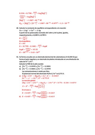 𝟎𝟎,𝟑𝟑𝟑𝟑𝟑𝟑 = 𝟎𝟎, 𝟕𝟕𝟕𝟕𝟕𝟕 −
𝟎𝟎,𝟎𝟎𝟎𝟎𝟎𝟎
𝟐𝟐
∗ 𝒍𝒍𝒍𝒍𝒍𝒍�𝑯𝑯𝑯𝑯𝟐𝟐
𝟐𝟐+
�
−𝟎𝟎,𝟒𝟒𝟒𝟒𝟒𝟒∗𝟐𝟐
𝟎𝟎.𝟎𝟎𝟎𝟎𝟎𝟎
= 𝒍𝒍𝒍𝒍𝒍𝒍�𝑯𝑯𝑯𝑯𝟐𝟐
𝟐𝟐+
�
�𝑯𝑯𝑯𝑯𝟐𝟐
𝟐𝟐+
� = 𝟏𝟏. 𝟖𝟖𝟖𝟖𝟖𝟖 ∗ 𝟏𝟏𝟏𝟏−𝟏𝟏𝟏𝟏
𝑴𝑴
𝑲𝑲𝒑𝒑𝒑𝒑 = �𝑯𝑯𝑯𝑯𝟐𝟐
𝟐𝟐+
� ∗ �𝑪𝑪𝑪𝑪−𝟏𝟏�
𝟐𝟐
= 𝟏𝟏.𝟖𝟖𝟖𝟖𝟖𝟖 ∗ 𝟏𝟏𝟏𝟏−𝟏𝟏𝟏𝟏
∗ 𝟎𝟎. 𝟎𝟎𝟎𝟎𝟎𝟎𝟐𝟐
= 𝟏𝟏, 𝟏𝟏 ∗ 𝟏𝟏𝟏𝟏−𝟏𝟏𝟏𝟏
40. Calcular la constante de equilibrio correspondiente a la reacción
𝑪𝑪𝑪𝑪 + 𝟐𝟐 𝑨𝑨𝑨𝑨+
⇄ 𝑪𝑪𝑪𝑪𝟐𝟐+
+ 𝟐𝟐 𝑨𝑨𝑨𝑨
A partir de los potenciales normales del cobre y de la plata, iguales,
respectivamente, a 0,340 V y 0,799 V.
𝑲𝑲 =
�𝑪𝑪𝑪𝑪𝟐𝟐+�
[𝑨𝑨𝑨𝑨+]𝟐𝟐
En el equilibrio:
𝑬𝑬 = 𝟎𝟎 𝑽𝑽
𝟎𝟎 = (𝟎𝟎, 𝟕𝟕𝟕𝟕𝟕𝟕 − 𝟎𝟎, 𝟑𝟑𝟑𝟑𝟑𝟑) −
𝟎𝟎.𝟎𝟎𝟎𝟎𝟎𝟎
𝟐𝟐
∗ 𝒍𝒍𝒍𝒍𝒍𝒍𝒍𝒍
𝒍𝒍𝒍𝒍𝒍𝒍𝒍𝒍 =
𝟎𝟎,𝟒𝟒𝟒𝟒𝟒𝟒∗𝟐𝟐
𝟎𝟎.𝟎𝟎𝟎𝟎𝟎𝟎
= 𝟏𝟏𝟏𝟏.𝟓𝟓𝟓𝟓
𝑲𝑲 = 𝟏𝟏𝟏𝟏𝟏𝟏𝟏𝟏.𝟓𝟓𝟓𝟓
= 𝟑𝟑.𝟔𝟔𝟔𝟔 ∗ 𝟏𝟏𝟏𝟏𝟏𝟏𝟏𝟏
41. Se forma una pila con un electrodo decinormal de calomelanos ( E=0,334 V) que
forma el polo negativo y un electrodo de platino introducido en una disolución de
sales de Fe+2
y Fe+3
.
Calcular la FEM de la pila cuando:
a) �𝑭𝑭𝑭𝑭+𝟐𝟐� = 𝟎𝟎.𝟎𝟎𝟎𝟎𝟎𝟎𝟎𝟎 𝒚𝒚 �𝑭𝑭𝑭𝑭+𝟑𝟑� = 𝟎𝟎, 𝟎𝟎𝟎𝟎𝟎𝟎𝟎𝟎
b) �𝑭𝑭𝑭𝑭+𝟐𝟐� = 𝟎𝟎.𝟎𝟎𝟎𝟎𝟎𝟎𝟎𝟎 𝒚𝒚 �𝑭𝑭𝑭𝑭+𝟑𝟑� = 𝟎𝟎, 𝟎𝟎𝟎𝟎𝟎𝟎𝟎𝟎
Las concentraciones n moles por litro.
El potencial normal del electrodo Pt/Fe+2, Fe+3
es 0,771 V.
a) 𝟐𝟐 𝑯𝑯𝑯𝑯 + 𝟐𝟐 𝑪𝑪𝑪𝑪−
→ 𝑯𝑯𝑯𝑯𝟐𝟐𝑪𝑪𝑪𝑪𝟐𝟐 + 𝟐𝟐 𝒆𝒆−
; 𝑬𝑬 = − 𝟎𝟎,𝟑𝟑𝟑𝟑𝟑𝟑 𝑽𝑽
𝑭𝑭𝑭𝑭+𝟑𝟑
+ 𝒆𝒆−
⟶ 𝑭𝑭𝑭𝑭+𝟐𝟐
; 𝑬𝑬𝒐𝒐
= 𝟎𝟎,𝟕𝟕𝟕𝟕𝟕𝟕 𝑽𝑽
La reacción global:
𝟐𝟐𝟐𝟐𝟐𝟐 + 𝟐𝟐 𝑪𝑪𝑪𝑪−
+ 𝟐𝟐 𝑭𝑭𝑭𝑭+𝟑𝟑
⟶ 𝑯𝑯𝑯𝑯𝟐𝟐𝑪𝑪𝑪𝑪𝟐𝟐 + 𝟐𝟐 𝑭𝑭𝑭𝑭+𝟐𝟐
; 𝑬𝑬𝒐𝒐
= 𝟎𝟎. 𝟕𝟕𝟕𝟕𝟕𝟕 − 𝟎𝟎, 𝟑𝟑𝟑𝟑𝟑𝟑 = 𝟎𝟎. 𝟒𝟒𝟒𝟒𝟒𝟒 𝑽𝑽
𝑬𝑬 = 𝑬𝑬𝒐𝒐
−
𝟎𝟎.𝟎𝟎𝟎𝟎𝟎𝟎
𝟐𝟐
∗ 𝒍𝒍𝒍𝒍𝒍𝒍�
�𝑭𝑭𝑭𝑭+𝟐𝟐�
𝟐𝟐
[𝑭𝑭𝑭𝑭+𝟑𝟑]𝟐𝟐�
En el caso a:
𝑬𝑬 = 𝟎𝟎, 𝟒𝟒𝟒𝟒𝟒𝟒 −
𝟎𝟎,𝟎𝟎𝟎𝟎𝟎𝟎
𝟐𝟐
∗ 𝒍𝒍𝒍𝒍𝒍𝒍�
𝟎𝟎.𝟎𝟎𝟎𝟎𝟎𝟎𝟎𝟎𝟐𝟐
𝟎𝟎.𝟎𝟎𝟎𝟎𝟎𝟎𝟎𝟎𝟐𝟐
� = 𝟎𝟎. 𝟐𝟐𝟐𝟐 𝑽𝑽
b) 𝑬𝑬 = 𝟎𝟎, 𝟒𝟒𝟒𝟒𝟒𝟒 −
𝟎𝟎,𝟎𝟎𝟎𝟎𝟎𝟎
𝟐𝟐
∗ 𝒍𝒍𝒍𝒍𝒍𝒍�
𝟎𝟎.𝟎𝟎𝟎𝟎𝟎𝟎𝟎𝟎𝟐𝟐
𝟎𝟎.𝟎𝟎𝟎𝟎𝟎𝟎𝟎𝟎𝟐𝟐
� = 𝟎𝟎. 𝟔𝟔𝟔𝟔 𝑽𝑽
 