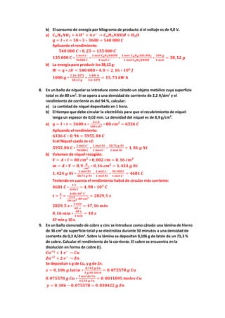 b) El consumo de energía por kilogramo de producto si el voltaje es de 4,0 V.
a) 𝑪𝑪𝟔𝟔𝑯𝑯𝟓𝟓𝑵𝑵𝑶𝑶𝟐𝟐 + 𝟒𝟒 𝑯𝑯+
+ 𝟒𝟒 𝒆𝒆−
→ 𝑪𝑪𝟔𝟔𝑯𝑯𝟓𝟓𝑵𝑵𝑵𝑵𝑵𝑵𝑵𝑵 + 𝑯𝑯𝟐𝟐𝑶𝑶
𝒒𝒒 = 𝑰𝑰 ∗ 𝒕𝒕 = 𝟓𝟓𝟓𝟓 ∗ 𝟑𝟑 ∗ 𝟑𝟑𝟑𝟑𝟑𝟑𝟑𝟑 = 𝟓𝟓𝟓𝟓𝟓𝟓 𝟎𝟎𝟎𝟎𝟎𝟎 𝑪𝑪
Aplicando el rendimiento:
𝟓𝟓𝟓𝟓𝟓𝟓 𝟎𝟎𝟎𝟎𝟎𝟎 𝑪𝑪 ∗ 𝟎𝟎,𝟐𝟐𝟐𝟐 = 𝟏𝟏𝟏𝟏𝟏𝟏 𝟎𝟎𝟎𝟎𝟎𝟎 𝑪𝑪
𝟏𝟏𝟏𝟏𝟏𝟏 𝟎𝟎𝟎𝟎𝟎𝟎 𝑪𝑪 ∗
𝟏𝟏 𝒎𝒎𝒎𝒎𝒎𝒎 𝒆𝒆−
𝟗𝟗𝟗𝟗𝟗𝟗𝟗𝟗𝟗𝟗 𝑪𝑪
∗
𝟏𝟏 𝒎𝒎𝒎𝒎𝒎𝒎 𝑪𝑪𝟔𝟔𝑯𝑯𝟓𝟓𝑵𝑵𝑵𝑵𝑵𝑵𝑵𝑵
𝟒𝟒 𝒎𝒎𝒎𝒎𝒎𝒎 𝒆𝒆− ∗
𝟏𝟏 𝒎𝒎𝒎𝒎𝒎𝒎 𝑪𝑪𝟔𝟔𝑯𝑯𝟒𝟒(𝑶𝑶𝑶𝑶)𝑵𝑵𝑯𝑯𝟐𝟐
𝟏𝟏 𝒎𝒎𝒎𝒎𝒎𝒎 𝑪𝑪𝟔𝟔𝑯𝑯𝟓𝟓𝑵𝑵𝑵𝑵𝑵𝑵𝑵𝑵
∗
𝟏𝟏𝟏𝟏𝟏𝟏 𝒈𝒈
𝟏𝟏 𝒎𝒎𝒎𝒎𝒎𝒎
= 𝟑𝟑𝟑𝟑,𝟏𝟏𝟏𝟏 𝒈𝒈
b) La energía para producir los 38,12 g:
𝑾𝑾 = 𝒒𝒒 ∗ ∆𝑽𝑽 = 𝟓𝟓𝟓𝟓𝟓𝟓 𝟎𝟎𝟎𝟎𝟎𝟎 ∗ 𝟒𝟒,𝟎𝟎 = 𝟐𝟐, 𝟏𝟏𝟏𝟏 ∗ 𝟏𝟏𝟏𝟏𝟔𝟔
𝑱𝑱
𝟏𝟏𝟏𝟏𝟏𝟏𝟏𝟏 𝒈𝒈 ∗
𝟐𝟐,𝟏𝟏𝟏𝟏∗𝟏𝟏𝟏𝟏𝟔𝟔𝑱𝑱
𝟑𝟑𝟑𝟑,𝟏𝟏𝟏𝟏 𝒈𝒈
∗
𝟏𝟏 𝒌𝒌𝒌𝒌 𝒉𝒉
𝟑𝟑,𝟔𝟔∗𝟏𝟏𝟏𝟏𝟔𝟔𝑱𝑱
= 𝟏𝟏𝟏𝟏,𝟕𝟕𝟕𝟕 𝒌𝒌𝒌𝒌 𝒉𝒉
8. En un baño de niquelar se introduce como cátodo un objeto metálico cuya superficie
total es de 80 cm2
. Si se opera a una densidad de corriente de 2,2 A/dm2
y el
rendimiento de corriente es del 94 %, calcular:
a) La cantidad de níquel depositado en 1 hora.
b) El tiempo que debe circular la electrólisis para que el recubrimiento de níquel
tenga un espesor de 0,02 mm. La densidad del níquel es de 8,9 g/cm3
.
a) 𝒒𝒒 = 𝑰𝑰 ∗ 𝒕𝒕 = 𝟑𝟑𝟑𝟑𝟑𝟑𝟑𝟑 𝒔𝒔 ∗
𝟐𝟐,𝟐𝟐 𝑨𝑨
𝟏𝟏𝟏𝟏𝟏𝟏 𝒄𝒄𝒄𝒄𝟐𝟐 ∗ 𝟖𝟖𝟖𝟖 𝒄𝒄𝒄𝒄𝟐𝟐
= 𝟔𝟔𝟔𝟔𝟔𝟔𝟔𝟔 𝑪𝑪
Aplicando el rendimiento:
𝟔𝟔𝟔𝟔𝟔𝟔𝟔𝟔 𝑪𝑪 ∗ 𝟎𝟎,𝟗𝟗𝟗𝟗 = 𝟓𝟓𝟓𝟓𝟓𝟓𝟓𝟓,𝟖𝟖𝟖𝟖 𝑪𝑪
Si el Níquel usado es +2:
𝟓𝟓𝟓𝟓𝟓𝟓𝟓𝟓,𝟖𝟖𝟖𝟖 𝑪𝑪 ∗
𝟏𝟏 𝒎𝒎𝒎𝒎𝒎𝒎 𝒆𝒆−
𝟗𝟗𝟗𝟗𝟗𝟗𝟗𝟗𝟗𝟗 𝑪𝑪
∗
𝟏𝟏 𝒎𝒎𝒎𝒎𝒎𝒎 𝑵𝑵𝑵𝑵
𝟐𝟐 𝒎𝒎𝒎𝒎𝒎𝒎 𝒆𝒆− ∗
𝟓𝟓𝟓𝟓,𝟕𝟕𝟕𝟕 𝒈𝒈 𝑵𝑵𝑵𝑵
𝟏𝟏 𝒎𝒎𝒎𝒎𝒎𝒎 𝑵𝑵𝑵𝑵
= 𝟏𝟏, 𝟖𝟖𝟖𝟖 𝒈𝒈 𝑵𝑵𝑵𝑵
b) Volumen de níquel recogido:
𝑽𝑽 = 𝑨𝑨 ∗ 𝒍𝒍 = 𝟖𝟖𝟖𝟖 𝒄𝒄𝒄𝒄𝟐𝟐
∗ 𝟎𝟎,𝟎𝟎𝟎𝟎𝟎𝟎 𝒄𝒄𝒄𝒄 = 𝟎𝟎,𝟏𝟏𝟏𝟏 𝒄𝒄𝒄𝒄𝟑𝟑
𝒎𝒎 = 𝒅𝒅 ∗ 𝑽𝑽 = 𝟖𝟖,𝟗𝟗
𝒈𝒈
𝒄𝒄𝒄𝒄𝟑𝟑 ∗ 𝟎𝟎,𝟏𝟏𝟏𝟏 𝒄𝒄𝒄𝒄𝟑𝟑
= 𝟏𝟏,𝟒𝟒𝟒𝟒𝟒𝟒 𝒈𝒈 𝑵𝑵𝑵𝑵
𝟏𝟏,𝟒𝟒𝟒𝟒𝟒𝟒 𝒈𝒈 𝑵𝑵𝑵𝑵 ∗
𝟏𝟏 𝒎𝒎𝒎𝒎𝒎𝒎 𝑵𝑵𝑵𝑵
𝟓𝟓𝟓𝟓,𝟕𝟕𝟕𝟕 𝒈𝒈 𝑵𝑵𝑵𝑵
∗
𝟐𝟐 𝒎𝒎𝒎𝒎𝒎𝒎 𝒆𝒆−
𝟏𝟏 𝒎𝒎𝒎𝒎𝒎𝒎 𝑵𝑵𝑵𝑵
∗
𝟗𝟗𝟗𝟗 𝟓𝟓𝟓𝟓𝟓𝟓 𝑪𝑪
𝟏𝟏 𝒎𝒎𝒎𝒎𝒎𝒎 𝒆𝒆− = 𝟒𝟒𝟒𝟒𝟒𝟒𝟒𝟒 𝑪𝑪
Teniendo en cuenta el rendimiento habrá de circular más corriente:
𝟒𝟒𝟒𝟒𝟒𝟒𝟒𝟒 𝑪𝑪 ∗
𝟏𝟏 𝑪𝑪
𝟎𝟎,𝟗𝟗𝟗𝟗 𝑪𝑪
= 𝟒𝟒,𝟗𝟗𝟗𝟗 ∗ 𝟏𝟏𝟏𝟏𝟑𝟑
𝑪𝑪
𝒕𝒕 =
𝒒𝒒
𝑰𝑰
=
𝟒𝟒,𝟗𝟗𝟗𝟗∗𝟏𝟏𝟏𝟏𝟑𝟑 𝑪𝑪
𝟐𝟐,𝟐𝟐 𝑨𝑨
𝟏𝟏𝟏𝟏𝟏𝟏 𝒄𝒄𝒄𝒄𝟐𝟐∗𝟖𝟖𝟖𝟖 𝒄𝒄𝒄𝒄𝟐𝟐
= 𝟐𝟐𝟐𝟐𝟐𝟐𝟐𝟐,𝟓𝟓 𝒔𝒔
𝟐𝟐𝟐𝟐𝟐𝟐𝟐𝟐,𝟓𝟓 𝒔𝒔 ∗
𝟏𝟏 𝒎𝒎𝒎𝒎𝒎𝒎
𝟔𝟔𝟔𝟔 𝒔𝒔
= 𝟒𝟒𝟒𝟒,𝟏𝟏𝟏𝟏 𝒎𝒎𝒎𝒎𝒎𝒎
𝟎𝟎,𝟏𝟏𝟏𝟏 𝒎𝒎𝒎𝒎𝒎𝒎 ∗
𝟔𝟔𝟔𝟔 𝒔𝒔
𝟏𝟏 𝒎𝒎𝒎𝒎𝒎𝒎
= 𝟏𝟏𝟏𝟏 𝒔𝒔
47 min y 10 s.
9. En un baño cianurado de cobre y cinc se introduce como cátodo una lámina de hierro
de 36 cm2
de superficie total y se electroliza durante 50 minutos a una densidad de
corriente de 0,3 A/dm2
. Sobre la lámina se depositan 0,106 g de latón de un 71,3 %
de cobre. Calcular el rendimiento de la corriente. El cobre se encuentra en la
disolución en forma de cobre (I).
𝑪𝑪𝑪𝑪+𝟏𝟏
+ 𝟏𝟏 𝒆𝒆−
→ 𝑪𝑪𝑪𝑪
𝒁𝒁𝒁𝒁+𝟐𝟐
+ 𝟐𝟐 𝒆𝒆−
→ 𝒁𝒁𝒁𝒁
Se depositan x g de Cu, y g de Zn.
𝒙𝒙 = 𝟎𝟎, 𝟏𝟏𝟏𝟏𝟏𝟏 𝒈𝒈 𝒍𝒍𝒍𝒍𝒍𝒍ó𝒏𝒏 ∗
𝟎𝟎,𝟕𝟕𝟕𝟕𝟕𝟕 𝒈𝒈 𝑪𝑪𝑪𝑪
𝟏𝟏 𝒈𝒈 𝒅𝒅𝒅𝒅 𝒍𝒍𝒍𝒍𝒍𝒍ó𝒏𝒏
= 𝟎𝟎. 𝟎𝟎𝟎𝟎𝟎𝟎𝟎𝟎𝟎𝟎𝟎𝟎 𝒈𝒈 𝑪𝑪𝑪𝑪
𝟎𝟎.𝟎𝟎𝟎𝟎𝟎𝟎𝟎𝟎𝟎𝟎𝟎𝟎 𝒈𝒈 𝑪𝑪𝑪𝑪 ∗
𝟏𝟏 𝒎𝒎𝒎𝒎𝒎𝒎 𝒅𝒅𝒅𝒅 𝑪𝑪𝑪𝑪
𝟔𝟔𝟔𝟔,𝟓𝟓𝟓𝟓 𝒈𝒈 𝑪𝑪𝑪𝑪
= 𝟎𝟎. 𝟎𝟎𝟎𝟎𝟎𝟎𝟎𝟎𝟎𝟎𝟎𝟎𝟎𝟎 𝒎𝒎𝒎𝒎𝒎𝒎𝒎𝒎𝒎𝒎 𝑪𝑪𝑪𝑪
𝒚𝒚 = 𝟎𝟎, 𝟏𝟏𝟏𝟏𝟏𝟏 − 𝟎𝟎,𝟎𝟎𝟎𝟎𝟎𝟎𝟎𝟎𝟎𝟎𝟎𝟎 = 𝟎𝟎. 𝟎𝟎𝟎𝟎𝟎𝟎𝟎𝟎𝟎𝟎𝟎𝟎 𝒈𝒈 𝒁𝒁𝒁𝒁
 