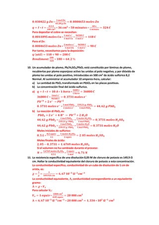 𝟎𝟎.𝟎𝟎𝟎𝟎𝟎𝟎𝟎𝟎𝟎𝟎𝟎𝟎 𝒈𝒈 𝒁𝒁𝒁𝒁 ∗
𝟏𝟏 𝒎𝒎𝒎𝒎𝒎𝒎 𝒁𝒁𝒁𝒁
𝟔𝟔𝟔𝟔,𝟑𝟑𝟑𝟑 𝒈𝒈 𝒁𝒁𝒁𝒁
= 𝟎𝟎. 𝟎𝟎𝟎𝟎𝟎𝟎𝟎𝟎𝟎𝟎𝟎𝟎𝟎𝟎 𝒎𝒎𝒎𝒎𝒍𝒍𝒆𝒆𝒆𝒆 𝒁𝒁𝒁𝒁
𝒒𝒒 = 𝑰𝑰 ∗ 𝒕𝒕 =
𝟎𝟎,𝟑𝟑 𝑨𝑨
𝟏𝟏𝟏𝟏𝟏𝟏 𝒄𝒄𝒄𝒄𝟐𝟐 ∗ 𝟑𝟑𝟑𝟑 𝒄𝒄𝒄𝒄𝟐𝟐
∗ 𝟓𝟓𝟓𝟓 𝒎𝒎𝒎𝒎𝒎𝒎𝒎𝒎𝒎𝒎𝒎𝒎𝒎𝒎 ∗
𝟔𝟔𝟔𝟔 𝒔𝒔
𝟏𝟏 𝒎𝒎𝒎𝒎𝒎𝒎𝒎𝒎𝒎𝒎𝒎𝒎
= 𝟑𝟑𝟑𝟑𝟑𝟑 𝑪𝑪
Para depositar el cobre se necesitan:
𝟎𝟎.𝟎𝟎𝟎𝟎𝟎𝟎𝟎𝟎𝟎𝟎𝟎𝟎𝟎𝟎 𝒎𝒎𝒎𝒎𝒎𝒎𝒎𝒎𝒎𝒎 𝑪𝑪𝑪𝑪 ∗
𝟏𝟏 𝒎𝒎𝒎𝒎𝒎𝒎 𝒆𝒆−
𝟏𝟏 𝒎𝒎𝒎𝒎𝒎𝒎 𝑪𝑪𝑪𝑪
∗
𝟗𝟗𝟗𝟗𝟗𝟗𝟗𝟗𝟗𝟗 𝑪𝑪
𝟏𝟏 𝒎𝒎𝒎𝒎𝒎𝒎 𝒆𝒆− = 𝟏𝟏𝟏𝟏𝟏𝟏 𝑪𝑪
Para el Zn:
𝟎𝟎.𝟎𝟎𝟎𝟎𝟎𝟎𝟎𝟎𝟎𝟎𝟎𝟎𝟎𝟎 𝒎𝒎𝒎𝒎𝒎𝒎𝒎𝒎𝒎𝒎 𝒁𝒁𝒁𝒁 ∗
𝟐𝟐 𝒎𝒎𝒎𝒎𝒎𝒎𝒎𝒎𝒎𝒎 𝒆𝒆−
𝟏𝟏 𝒎𝒎𝒎𝒎𝒎𝒎 𝒁𝒁𝒁𝒁
∗
𝟗𝟗𝟗𝟗𝟗𝟗𝟗𝟗𝟗𝟗 𝑪𝑪
𝟏𝟏 𝒎𝒎𝒎𝒎𝒎𝒎 𝒆𝒆− = 𝟗𝟗𝟗𝟗 𝑪𝑪
Por tanto, necesitamos para la deposición:
𝒒𝒒 (𝒖𝒖𝒖𝒖𝒖𝒖𝒖𝒖) = 𝟏𝟏𝟏𝟏𝟏𝟏 + 𝟗𝟗𝟗𝟗 = 𝟐𝟐𝟐𝟐𝟐𝟐 𝑪𝑪
𝑹𝑹𝑹𝑹𝑹𝑹𝑹𝑹𝑹𝑹𝑹𝑹𝑹𝑹𝑹𝑹𝑹𝑹:
𝟐𝟐𝟐𝟐𝟐𝟐
𝟑𝟑𝟑𝟑𝟑𝟑
∗ 𝟏𝟏𝟏𝟏𝟏𝟏 = 𝟔𝟔𝟔𝟔,𝟐𝟐 %
10. Un acumulador de plomo, Pb/H2SO4/PbO2 está constituido por láminas de plomo,
recubiertas por plomo esponjoso activo las unidas al polo negativo, y por dióxido de
plomo las unidas al polo positivo, introducidas en 500 cm3
de ácido sulfúrico 8,2
Normal. Al suministrar el acumulador 10 amperes-hora, calcular:
a) La cantidad de PbO2 transformado en PbSO4 en las placas positivas.
b) La concentración final del ácido sulfurico.
a) 𝒒𝒒 = 𝑰𝑰 ∗ 𝒕𝒕 = 𝟏𝟏𝟏𝟏 𝑨𝑨 ∗ 𝟏𝟏 𝒉𝒉𝒉𝒉𝒉𝒉𝒉𝒉 ∗
𝟑𝟑𝟑𝟑𝟑𝟑𝟑𝟑 𝒔𝒔
𝟏𝟏 𝒉𝒉𝒉𝒉𝒉𝒉𝒉𝒉
= 𝟑𝟑𝟑𝟑𝟑𝟑𝟑𝟑𝟑𝟑 𝑪𝑪
𝟑𝟑𝟑𝟑𝟑𝟑𝟑𝟑𝟑𝟑 𝑪𝑪 ∗
𝟏𝟏𝟏𝟏𝟏𝟏𝟏𝟏 𝒆𝒆−
𝟗𝟗𝟗𝟗𝟗𝟗𝟗𝟗𝟗𝟗 𝑪𝑪
= 𝟎𝟎. 𝟑𝟑𝟑𝟑𝟑𝟑𝟑𝟑 𝒎𝒎𝒎𝒎𝒎𝒎𝒎𝒎𝒎𝒎 𝒆𝒆−
𝑷𝑷𝑷𝑷+𝟒𝟒
+ 𝟐𝟐 𝒆𝒆−
→ 𝑷𝑷𝑷𝑷+𝟐𝟐
𝟎𝟎.𝟑𝟑𝟑𝟑𝟑𝟑𝟑𝟑 𝒎𝒎𝒎𝒎𝒎𝒎𝒎𝒎𝒎𝒎 𝒆𝒆−
∗
𝟏𝟏 𝒎𝒎𝒎𝒎𝒎𝒎 𝑷𝑷𝑷𝑷𝑶𝑶𝟐𝟐
𝟐𝟐 𝒎𝒎𝒎𝒎𝒎𝒎𝒎𝒎𝒎𝒎 𝒆𝒆− ∗
𝟐𝟐𝟐𝟐𝟐𝟐,𝟐𝟐𝟐𝟐 𝒈𝒈 𝑷𝑷𝑷𝑷𝑶𝑶𝟐𝟐
𝟏𝟏 𝒎𝒎𝒎𝒎𝒎𝒎 𝑷𝑷𝑷𝑷𝑶𝑶𝟐𝟐
= 𝟒𝟒𝟒𝟒,𝟔𝟔𝟔𝟔 𝒈𝒈 𝑷𝑷𝑷𝑷𝑶𝑶𝟐𝟐
b) La reacción dl PbO2 es:
𝑷𝑷𝑷𝑷𝑶𝑶𝟐𝟐 + 𝟐𝟐 𝒆𝒆−
+ 𝟒𝟒 𝑯𝑯+
→ 𝑷𝑷𝑷𝑷+𝟐𝟐
+ 𝟐𝟐 𝑯𝑯𝟐𝟐𝑶𝑶
𝟒𝟒𝟒𝟒,𝟔𝟔𝟔𝟔 𝒈𝒈 𝑷𝑷𝑷𝑷𝑶𝑶𝟐𝟐 ∗
𝟏𝟏 𝒎𝒎𝒎𝒎𝒎𝒎 𝑷𝑷𝑷𝑷𝑶𝑶𝟐𝟐
𝟐𝟐𝟐𝟐𝟐𝟐,𝟐𝟐𝟐𝟐 𝒈𝒈 𝑷𝑷𝑷𝑷𝑶𝑶𝟐𝟐
∗
𝟐𝟐 𝒎𝒎𝒎𝒎𝒎𝒎𝒎𝒎𝒎𝒎 𝑯𝑯𝟐𝟐𝑺𝑺𝑶𝑶𝟒𝟒
𝟏𝟏 𝒎𝒎𝒎𝒎𝒎𝒎 𝑷𝑷𝑷𝑷𝑶𝑶𝟐𝟐
= 𝟎𝟎, 𝟑𝟑𝟑𝟑𝟑𝟑𝟑𝟑 𝒎𝒎𝒎𝒎𝒎𝒎𝒎𝒎𝒎𝒎 𝑯𝑯𝟐𝟐𝑺𝑺𝑶𝑶𝟒𝟒
𝟒𝟒𝟒𝟒,𝟔𝟔𝟔𝟔 𝒈𝒈 𝑷𝑷𝑷𝑷𝑶𝑶𝟐𝟐 ∗
𝟏𝟏 𝒎𝒎𝒎𝒎𝒎𝒎 𝑷𝑷𝑷𝑷𝑶𝑶𝟐𝟐
𝟐𝟐𝟐𝟐𝟐𝟐,𝟐𝟐𝟐𝟐 𝒈𝒈 𝑷𝑷𝑷𝑷𝑶𝑶𝟐𝟐
∗
𝟐𝟐 𝒎𝒎𝒎𝒎𝒎𝒎𝒎𝒎𝒎𝒎 𝑯𝑯𝟐𝟐𝑶𝑶
𝟏𝟏 𝒎𝒎𝒎𝒎𝒎𝒎 𝑷𝑷𝑷𝑷𝑶𝑶𝟐𝟐
= 𝟎𝟎,𝟑𝟑𝟑𝟑𝟑𝟑𝟑𝟑 𝒎𝒎𝒎𝒎𝒎𝒎𝒎𝒎𝒎𝒎 𝑯𝑯𝟐𝟐𝑶𝑶
Moles iniciales de sulfúrico:
𝟎𝟎,𝟓𝟓 𝑳𝑳 ∗
𝟖𝟖,𝟐𝟐 𝒆𝒆𝒆𝒆𝒆𝒆𝒆𝒆𝒆𝒆
𝟏𝟏 𝑳𝑳
∗∗
𝟏𝟏 𝒎𝒎𝒎𝒎𝒎𝒎𝒎𝒎𝒎𝒎 𝑯𝑯𝟐𝟐𝑺𝑺𝑶𝑶𝟒𝟒
𝟐𝟐 𝒆𝒆𝒆𝒆𝒆𝒆𝒆𝒆𝒆𝒆
= 𝟐𝟐.𝟎𝟎𝟎𝟎 𝒎𝒎𝒎𝒎𝒎𝒎𝒎𝒎𝒎𝒎 𝑯𝑯𝟐𝟐𝑺𝑺𝑶𝑶𝟒𝟒
Moles finales de ácido:
𝟐𝟐,𝟎𝟎𝟎𝟎 − 𝟎𝟎,𝟑𝟑𝟑𝟑𝟑𝟑𝟑𝟑 = 𝟏𝟏.𝟔𝟔𝟔𝟔𝟔𝟔𝟗𝟗 𝒎𝒎𝒎𝒎𝒎𝒎𝒎𝒎𝒎𝒎 𝑯𝑯𝟐𝟐𝑺𝑺𝑶𝑶𝟒𝟒
Si el volumen no ha cambiado durante el proceso:
𝑵𝑵 =
𝟏𝟏.𝟔𝟔𝟔𝟔𝟔𝟔𝟔𝟔 𝒎𝒎𝒎𝒎𝒎𝒎𝒎𝒎𝒎𝒎 𝑯𝑯𝟐𝟐𝑺𝑺𝑶𝑶𝟒𝟒
𝟎𝟎,𝟓𝟓 𝑳𝑳
∗
𝟐𝟐 𝒆𝒆𝒆𝒆𝒆𝒆𝒆𝒆𝒆𝒆
𝟏𝟏 𝒎𝒎𝒎𝒎𝒎𝒎
= 𝟔𝟔,𝟕𝟕𝟕𝟕 𝑵𝑵
11. La resistencia específica de una disolución 0,05 M de cloruro de potasio es 149,9 Ω
cm. Hallar la conductividad equivalente del cloruro de potasio a esta concentración.
La conductividad especifica, conductividad de un cubo de disolución de 1 cm de
arista, es:
𝝌𝝌 =
𝟏𝟏
𝝆𝝆
=
𝟏𝟏
𝟏𝟏𝟏𝟏𝟏𝟏,𝟗𝟗 𝛀𝛀∗𝒄𝒄𝒄𝒄
= 𝟔𝟔, 𝟔𝟔𝟔𝟔 𝟏𝟏𝟏𝟏−𝟑𝟑
𝛀𝛀−𝟏𝟏
𝒄𝒄𝒄𝒄−𝟏𝟏
La conductividad equivalente, 𝚲𝚲, conductividad correspondiente a un equivalente
gramo:
𝚲𝚲 = 𝝌𝝌 ∗ 𝑽𝑽𝒆𝒆
Para calcular Ve:
𝑽𝑽𝒆𝒆 = 𝟏𝟏 𝒆𝒆𝒆𝒆𝒆𝒆𝒆𝒆𝒆𝒆 ∗
𝟏𝟏𝟏𝟏𝟏𝟏𝟏𝟏 𝒄𝒄𝒄𝒄𝟑𝟑
𝟎𝟎,𝟎𝟎𝟎𝟎 𝒆𝒆𝒆𝒆𝒆𝒆𝒆𝒆𝒆𝒆
= 𝟐𝟐𝟐𝟐 𝟎𝟎𝟎𝟎𝟎𝟎 𝒄𝒄𝒄𝒄𝟑𝟑
𝚲𝚲 = 𝟔𝟔,𝟔𝟔𝟔𝟔 𝟏𝟏𝟏𝟏−𝟑𝟑
𝛀𝛀−𝟏𝟏
𝒄𝒄𝒄𝒄−𝟏𝟏
∗ 𝟐𝟐𝟐𝟐 𝟎𝟎𝟎𝟎𝟎𝟎 𝒄𝒄𝒄𝒄𝟑𝟑
= 𝟏𝟏,𝟑𝟑𝟑𝟑𝟑𝟑 ∗ 𝟏𝟏𝟏𝟏𝟐𝟐
𝛀𝛀−𝟏𝟏
𝒄𝒄𝒄𝒄𝟐𝟐
 