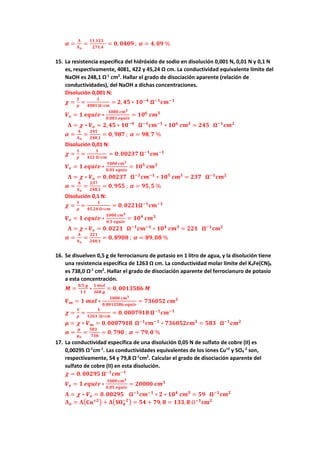 𝜶𝜶 =
𝚲𝚲
𝚲𝚲𝒐𝒐
=
𝟏𝟏𝟏𝟏,𝟏𝟏𝟏𝟏𝟏𝟏
𝟐𝟐𝟐𝟐𝟐𝟐,𝟒𝟒
= 𝟎𝟎, 𝟎𝟎𝟎𝟎𝟎𝟎𝟎𝟎 ; 𝜶𝜶 = 𝟒𝟒,𝟎𝟎𝟎𝟎 %
15. La resistencia específica del hidróxido de sodio en disolución 0,001 N, 0,01 N y 0,1 N
es, respectivamente, 4081, 422 y 45,24 Ω cm. La conductividad equivalente límite del
NaOH es 248,1 Ω-1
cm2
. Hallar el grado de disociación aparente (relación de
conductividades), del NaOH a dichas concentraciones.
Disolución 0,001 N:
𝝌𝝌 =
𝟏𝟏
𝝆𝝆
=
𝟏𝟏
𝟒𝟒𝟒𝟒𝟒𝟒𝟒𝟒 𝛀𝛀∗𝒄𝒄𝒄𝒄
= 𝟐𝟐, 𝟒𝟒𝟒𝟒 ∗ 𝟏𝟏𝟏𝟏−𝟒𝟒
𝛀𝛀−𝟏𝟏
𝒄𝒄𝒄𝒄−𝟏𝟏
𝑽𝑽𝒆𝒆 = 𝟏𝟏 𝒆𝒆𝒆𝒆𝒆𝒆𝒆𝒆𝒆𝒆 ∗
𝟏𝟏𝟏𝟏𝟏𝟏𝟏𝟏 𝒄𝒄𝒄𝒄𝟑𝟑
𝟎𝟎,𝟎𝟎𝟎𝟎𝟎𝟎 𝒆𝒆𝒆𝒆𝒆𝒆𝒆𝒆𝒆𝒆
= 𝟏𝟏𝟏𝟏𝟔𝟔
𝒄𝒄𝒄𝒄𝟑𝟑
𝚲𝚲 = 𝝌𝝌 ∗ 𝑽𝑽𝒆𝒆 = 𝟐𝟐,𝟒𝟒𝟒𝟒 ∗ 𝟏𝟏𝟏𝟏−𝟒𝟒
𝛀𝛀−𝟏𝟏
𝒄𝒄𝒄𝒄−𝟏𝟏
∗ 𝟏𝟏𝟏𝟏𝟔𝟔
𝒄𝒄𝒄𝒄𝟑𝟑
= 𝟐𝟐𝟐𝟐𝟐𝟐 𝛀𝛀−𝟏𝟏
𝒄𝒄𝒄𝒄𝟐𝟐
𝜶𝜶 =
𝚲𝚲
𝚲𝚲𝒐𝒐
=
𝟐𝟐𝟐𝟐𝟐𝟐
𝟐𝟐𝟐𝟐𝟐𝟐,𝟏𝟏
= 𝟎𝟎, 𝟗𝟗𝟗𝟗𝟗𝟗 ; 𝜶𝜶 = 𝟗𝟗𝟗𝟗,𝟕𝟕 %
Disolución 0,01 N:
𝝌𝝌 =
𝟏𝟏
𝝆𝝆
=
𝟏𝟏
𝟒𝟒𝟒𝟒𝟒𝟒 𝛀𝛀∗𝒄𝒄𝒄𝒄
= 𝟎𝟎, 𝟎𝟎𝟎𝟎𝟎𝟎𝟎𝟎𝟎𝟎 𝛀𝛀−𝟏𝟏
𝒄𝒄𝒄𝒄−𝟏𝟏
𝑽𝑽𝒆𝒆 = 𝟏𝟏 𝒆𝒆𝒆𝒆𝒆𝒆𝒆𝒆𝒆𝒆 ∗
𝟏𝟏𝟏𝟏𝟏𝟏𝟏𝟏 𝒄𝒄𝒄𝒄𝟑𝟑
𝟎𝟎,𝟎𝟎𝟎𝟎 𝒆𝒆𝒆𝒆𝒆𝒆𝒆𝒆𝒆𝒆
= 𝟏𝟏𝟏𝟏𝟓𝟓
𝒄𝒄𝒄𝒄𝟑𝟑
𝚲𝚲 = 𝝌𝝌 ∗ 𝑽𝑽𝒆𝒆 = 𝟎𝟎,𝟎𝟎𝟎𝟎𝟎𝟎𝟎𝟎𝟎𝟎 𝛀𝛀−𝟏𝟏
𝒄𝒄𝒄𝒄−𝟏𝟏
∗ 𝟏𝟏𝟏𝟏𝟓𝟓
𝒄𝒄𝒄𝒄𝟑𝟑
= 𝟐𝟐𝟐𝟐𝟐𝟐 𝛀𝛀−𝟏𝟏
𝒄𝒄𝒄𝒄𝟐𝟐
𝜶𝜶 =
𝚲𝚲
𝚲𝚲𝒐𝒐
=
𝟐𝟐𝟐𝟐𝟐𝟐
𝟐𝟐𝟐𝟐𝟐𝟐,𝟏𝟏
= 𝟎𝟎, 𝟗𝟗𝟗𝟗𝟗𝟗 ; 𝜶𝜶 = 𝟗𝟗𝟗𝟗,𝟓𝟓 %
Disolución 0,1 N:
𝝌𝝌 =
𝟏𝟏
𝝆𝝆
=
𝟏𝟏
𝟒𝟒𝟒𝟒,𝟐𝟐𝟐𝟐 𝛀𝛀∗𝒄𝒄𝒄𝒄
= 𝟎𝟎. 𝟎𝟎𝟎𝟎𝟎𝟎𝟎𝟎𝛀𝛀−𝟏𝟏
𝒄𝒄𝒄𝒄−𝟏𝟏
𝑽𝑽𝒆𝒆 = 𝟏𝟏 𝒆𝒆𝒆𝒆𝒆𝒆𝒆𝒆𝒆𝒆 ∗
𝟏𝟏𝟏𝟏𝟏𝟏𝟏𝟏 𝒄𝒄𝒄𝒄𝟑𝟑
𝟎𝟎,𝟏𝟏 𝒆𝒆𝒆𝒆𝒆𝒆𝒆𝒆𝒆𝒆
= 𝟏𝟏𝟏𝟏𝟒𝟒
𝒄𝒄𝒄𝒄𝟑𝟑
𝚲𝚲 = 𝝌𝝌 ∗ 𝑽𝑽𝒆𝒆 = 𝟎𝟎.𝟎𝟎𝟎𝟎𝟎𝟎𝟎𝟎 𝛀𝛀−𝟏𝟏
𝒄𝒄𝒄𝒄−𝟏𝟏
∗ 𝟏𝟏𝟏𝟏𝟒𝟒
𝒄𝒄𝒄𝒄𝟑𝟑
= 𝟐𝟐𝟐𝟐𝟐𝟐 𝛀𝛀−𝟏𝟏
𝒄𝒄𝒄𝒄𝟐𝟐
𝜶𝜶 =
𝚲𝚲
𝚲𝚲𝒐𝒐
=
𝟐𝟐𝟐𝟐𝟐𝟐
𝟐𝟐𝟐𝟐𝟐𝟐,𝟏𝟏
= 𝟎𝟎, 𝟖𝟖𝟖𝟖𝟖𝟖𝟖𝟖 ; 𝜶𝜶 = 𝟖𝟖𝟖𝟖, 𝟎𝟎𝟎𝟎 %
16. Se disuelven 0,5 g de ferrocianuro de potasio en 1 litro de agua, y la disolución tiene
una resistencia específica de 1263 Ω cm. La conductividad molar límite del K4Fe(CN)6
es 738,0 Ω-1
cm2
. Hallar el grado de disociación aparente del ferrocianuro de potasio
a esta concentración.
𝑴𝑴 =
𝟎𝟎,𝟓𝟓 𝒈𝒈
𝟏𝟏 𝑳𝑳
∗
𝟏𝟏 𝒎𝒎𝒎𝒎𝒎𝒎
𝟑𝟑𝟑𝟑𝟑𝟑 𝒈𝒈
= 𝟎𝟎, 𝟎𝟎𝟎𝟎𝟎𝟎𝟎𝟎𝟎𝟎𝟎𝟎𝟎𝟎 𝑴𝑴
𝑽𝑽𝒎𝒎 = 𝟏𝟏 𝒎𝒎𝒎𝒎𝒎𝒎 ∗
𝟏𝟏𝟏𝟏𝟏𝟏𝟏𝟏 𝒄𝒄𝒄𝒄𝟑𝟑
𝟎𝟎,𝟎𝟎𝟎𝟎𝟎𝟎𝟎𝟎𝟎𝟎𝟎𝟎𝟎𝟎 𝒆𝒆𝒆𝒆𝒆𝒆𝒆𝒆𝒆𝒆
= 𝟕𝟕𝟕𝟕𝟕𝟕𝟕𝟕𝟕𝟕𝟕𝟕 𝒄𝒄𝒄𝒄𝟑𝟑
𝝌𝝌 =
𝟏𝟏
𝝆𝝆
=
𝟏𝟏
𝟏𝟏𝟏𝟏𝟏𝟏𝟏𝟏 𝛀𝛀∗𝒄𝒄𝒄𝒄
= 𝟎𝟎.𝟎𝟎𝟎𝟎𝟎𝟎𝟎𝟎𝟎𝟎𝟎𝟎𝟎𝟎 𝛀𝛀−𝟏𝟏
𝒄𝒄𝒄𝒄−𝟏𝟏
𝝁𝝁 = 𝝌𝝌 ∗ 𝑽𝑽𝒎𝒎 = 𝟎𝟎.𝟎𝟎𝟎𝟎𝟎𝟎𝟎𝟎𝟎𝟎𝟎𝟎𝟎𝟎 𝛀𝛀−𝟏𝟏
𝒄𝒄𝒄𝒄−𝟏𝟏
∗ 𝟕𝟕𝟕𝟕𝟕𝟕𝟕𝟕𝟕𝟕𝟕𝟕𝒄𝒄𝒄𝒄𝟑𝟑
= 𝟓𝟓𝟓𝟓𝟓𝟓 𝛀𝛀−𝟏𝟏
𝒄𝒄𝒄𝒄𝟐𝟐
𝜶𝜶 =
𝝁𝝁
𝛍𝛍𝒐𝒐
=
𝟓𝟓𝟓𝟓𝟓𝟓
𝟕𝟕𝟕𝟕𝟕𝟕
= 𝟎𝟎, 𝟕𝟕𝟕𝟕𝟕𝟕 ; 𝜶𝜶 = 𝟕𝟕𝟕𝟕,𝟎𝟎 %
17. La conductividad específica de una disolución 0,05 N de sulfato de cobre (II) es
0,00295 Ω-1
cm-1
. Las conductividades equivalentes de los iones Cu+2
y SO4
-2
son,
respectivamente, 54 y 79,8 Ω-1
cm2
. Calcular el grado de disociación aparente del
sulfato de cobre (II) en esta disolución.
𝝌𝝌 = 𝟎𝟎.𝟎𝟎𝟎𝟎𝟎𝟎𝟎𝟎𝟎𝟎 𝛀𝛀−𝟏𝟏
𝒄𝒄𝒄𝒄−𝟏𝟏
𝑽𝑽𝒆𝒆 = 𝟏𝟏 𝒆𝒆𝒆𝒆𝒆𝒆𝒆𝒆𝒆𝒆 ∗
𝟏𝟏𝟏𝟏𝟏𝟏𝟏𝟏 𝒄𝒄𝒄𝒄𝟑𝟑
𝟎𝟎,𝟎𝟎𝟎𝟎 𝒆𝒆𝒆𝒆𝒆𝒆𝒆𝒆𝒆𝒆
= 𝟐𝟐𝟐𝟐𝟐𝟐𝟐𝟐𝟐𝟐 𝒄𝒄𝒄𝒄𝟑𝟑
𝚲𝚲 = 𝝌𝝌 ∗ 𝑽𝑽𝒆𝒆 = 𝟎𝟎. 𝟎𝟎𝟎𝟎𝟎𝟎𝟎𝟎𝟎𝟎 𝛀𝛀−𝟏𝟏
𝒄𝒄𝒄𝒄−𝟏𝟏
∗ 𝟐𝟐 ∗ 𝟏𝟏𝟏𝟏𝟒𝟒
𝒄𝒄𝒄𝒄𝟑𝟑
= 𝟓𝟓𝟓𝟓 𝛀𝛀−𝟏𝟏
𝒄𝒄𝒄𝒄𝟐𝟐
𝚲𝚲𝒐𝒐 = 𝚲𝚲�𝐂𝐂𝐂𝐂+𝟐𝟐� + 𝚲𝚲�𝐒𝐒𝐎𝐎𝟒𝟒
−𝟐𝟐
� = 𝟓𝟓𝟓𝟓 + 𝟕𝟕𝟕𝟕, 𝟖𝟖 = 𝟏𝟏𝟏𝟏𝟏𝟏,𝟖𝟖 Ω−𝟏𝟏
𝐜𝐜𝐜𝐜𝟐𝟐
 