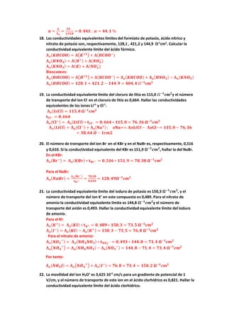 𝜶𝜶 =
𝚲𝚲
𝚲𝚲𝒐𝒐
=
𝟓𝟓𝟓𝟓
𝟏𝟏𝟏𝟏𝟏𝟏,𝟖𝟖
= 𝟎𝟎.𝟒𝟒𝟒𝟒𝟒𝟒 ; 𝜶𝜶 = 𝟒𝟒𝟒𝟒,𝟏𝟏 %
18. Las conductividades equivalentes límites del formiato de potasio, ácido nítrico y
nitrato de potasio son, respectivamente, 128,1 , 421,2 y 144,9 Ω-1
cm2
. Calcular la
conductividad equivalente límite del ácido fórmico.
𝚲𝚲𝒐𝒐(𝑲𝑲𝑲𝑲𝑲𝑲𝑲𝑲𝑲𝑲) = 𝚲𝚲�𝑲𝑲+𝟏𝟏� + 𝚲𝚲(𝑯𝑯𝑯𝑯𝑯𝑯𝑶𝑶−
)
𝚲𝚲𝒐𝒐(𝑯𝑯𝑯𝑯𝑶𝑶𝟑𝟑) = 𝚲𝚲(𝑯𝑯+) + 𝚲𝚲(𝑵𝑵𝑶𝑶𝟑𝟑
−
)
𝚲𝚲𝒐𝒐(𝑲𝑲𝑲𝑲𝑶𝑶𝟑𝟑) = 𝚲𝚲(𝑲𝑲) + 𝚲𝚲(𝑵𝑵𝑶𝑶𝟑𝟑
−
)
𝐁𝐁𝐁𝐁𝐁𝐁𝐁𝐁𝐁𝐁𝐁𝐁𝐁𝐁𝐁𝐁:
𝚲𝚲𝒐𝒐(𝑯𝑯𝑯𝑯𝑯𝑯𝑯𝑯𝑯𝑯) = 𝚲𝚲�𝑯𝑯+𝟏𝟏� + 𝚲𝚲(𝑯𝑯𝑯𝑯𝑯𝑯𝑶𝑶−) = 𝚲𝚲𝒐𝒐(𝑲𝑲𝑲𝑲𝑲𝑲𝑲𝑲𝑲𝑲) + 𝚲𝚲𝒐𝒐(𝑯𝑯𝑯𝑯𝑶𝑶𝟑𝟑) − 𝚲𝚲𝒐𝒐(𝑲𝑲𝑲𝑲𝑶𝑶𝟑𝟑)
𝚲𝚲𝒐𝒐(𝑯𝑯𝑯𝑯𝑯𝑯𝑯𝑯𝑯𝑯) = 𝟏𝟏𝟏𝟏𝟏𝟏.𝟏𝟏 + 𝟒𝟒𝟒𝟒𝟒𝟒.𝟐𝟐 − 𝟏𝟏𝟏𝟏𝟏𝟏.𝟗𝟗 = 𝟒𝟒𝟒𝟒𝟒𝟒, 𝟒𝟒 Ω−𝟏𝟏
𝐜𝐜𝐜𝐜𝟐𝟐
19. La conductividad equivalente límite del cloruro de litio es 115,0 Ω−𝟏𝟏
𝐜𝐜𝐜𝐜𝟐𝟐
y el número
de transporte del ion Cl-
en el cloruro de litio es 0,664. Hallar las conductividades
equivalentes de los iones Li+1
y Cl-1
.
𝚲𝚲𝒐𝒐(𝑳𝑳𝑳𝑳𝑳𝑳𝑳𝑳) = 𝟏𝟏𝟏𝟏𝟏𝟏,𝟎𝟎 𝛀𝛀−𝟏𝟏
𝒄𝒄𝒄𝒄𝟐𝟐
𝐭𝐭𝑪𝑪𝑪𝑪− = 𝟎𝟎,𝟔𝟔𝟔𝟔𝟔𝟔
𝚲𝚲𝒐𝒐(𝐂𝐂𝐂𝐂−) = 𝚲𝚲𝒐𝒐(𝑳𝑳𝑳𝑳𝑳𝑳𝑳𝑳) ∗ 𝐭𝐭𝑪𝑪𝑪𝑪− = 𝟎𝟎, 𝟔𝟔𝟔𝟔𝟔𝟔 ∗ 𝟏𝟏𝟏𝟏𝟏𝟏,𝟎𝟎 = 𝟕𝟕𝟕𝟕,𝟑𝟑𝟑𝟑 𝛀𝛀−𝟏𝟏
𝒄𝒄𝒄𝒄𝟐𝟐
𝚲𝚲𝒐𝒐(𝑳𝑳𝑳𝑳𝑳𝑳𝑳𝑳) = 𝚲𝚲𝒐𝒐(𝐂𝐂𝐂𝐂−) + 𝚲𝚲𝒐𝒐(𝐍𝐍𝐍𝐍+) ; 𝒐𝒐𝐍𝐍𝐍𝐍+= 𝚲𝚲𝒐𝒐𝒐𝒐𝒐𝒐𝒐𝒐𝒐𝒐 − 𝚲𝚲𝒐𝒐𝐂𝐂𝐂𝐂−= 𝟏𝟏𝟏𝟏𝟏𝟏,𝟎𝟎 − 𝟕𝟕𝟕𝟕,𝟑𝟑𝟑𝟑
= 𝟑𝟑𝟑𝟑,𝟔𝟔𝟔𝟔 𝜴𝜴 − 𝟏𝟏𝟏𝟏𝟏𝟏𝟏𝟏
20. El número de transporte del ion Br-
en el KBr y en el NaBr es, respectivamente, 0,516
y 0,610. Si la conductividad equivalente del KBr es 151,9 𝛀𝛀−𝟏𝟏
𝒄𝒄𝒄𝒄𝟐𝟐
, hallar la del NaBr.
En el KBr:
𝚲𝚲𝒐𝒐(𝐁𝐁𝐁𝐁−) = 𝚲𝚲𝒐𝒐(𝑲𝑲𝑲𝑲𝑲𝑲) ∗ 𝐭𝐭𝑩𝑩𝑩𝑩− = 𝟎𝟎,𝟓𝟓𝟓𝟓𝟓𝟓 ∗ 𝟏𝟏𝟏𝟏𝟏𝟏,𝟗𝟗 = 𝟕𝟕𝟕𝟕,𝟑𝟑𝟑𝟑 𝛀𝛀−𝟏𝟏
𝒄𝒄𝒄𝒄𝟐𝟐
Para el NaBr:
𝚲𝚲𝒐𝒐(𝑵𝑵𝑵𝑵𝑵𝑵𝑵𝑵) =
𝚲𝚲𝒐𝒐(𝐁𝐁𝐁𝐁−)
𝐭𝐭𝑩𝑩𝑩𝑩−
=
𝟕𝟕𝟕𝟕,𝟑𝟑𝟑𝟑
𝟎𝟎,𝟔𝟔𝟔𝟔𝟔𝟔
= 𝟏𝟏𝟏𝟏𝟏𝟏,𝟒𝟒𝟒𝟒𝛀𝛀−𝟏𝟏
𝒄𝒄𝒄𝒄𝟐𝟐
21. La conductividad equivalente límite del ioduro de potasio es 150,3 𝛀𝛀−𝟏𝟏
𝒄𝒄𝒄𝒄𝟐𝟐
, y el
número de transporte del ion K+
en este compuesto es 0,489. Para el nitrato de
amonio la conductividad equivalente límite es 144,8 𝛀𝛀−𝟏𝟏
𝒄𝒄𝒄𝒄𝟐𝟐
y el número de
transporte del anión es 0,493. Hallar la conductividad equivalente límite del ioduro
de amonio.
Para el KI:
𝚲𝚲𝒐𝒐(𝑲𝑲+) = 𝚲𝚲𝒐𝒐(𝑲𝑲𝑲𝑲) ∗ 𝐭𝐭𝑲𝑲+ = 𝟎𝟎, 𝟒𝟒𝟒𝟒𝟒𝟒 ∗ 𝟏𝟏𝟏𝟏𝟏𝟏,𝟑𝟑 = 𝟕𝟕𝟕𝟕,𝟓𝟓 𝛀𝛀−𝟏𝟏
𝒄𝒄𝒄𝒄𝟐𝟐
𝚲𝚲𝒐𝒐(𝑰𝑰−) = 𝚲𝚲𝒐𝒐(𝑲𝑲𝑲𝑲) − 𝚲𝚲𝒐𝒐(𝑲𝑲+) = 𝟏𝟏𝟏𝟏𝟏𝟏,𝟑𝟑 − 𝟕𝟕𝟕𝟕,𝟓𝟓 = 𝟕𝟕𝟕𝟕,𝟖𝟖 𝛀𝛀−𝟏𝟏
𝒄𝒄𝒄𝒄𝟐𝟐
Para el nitrato de amonio:
𝚲𝚲𝒐𝒐(𝑵𝑵𝑶𝑶𝟑𝟑
−
) = 𝚲𝚲𝒐𝒐(𝑵𝑵𝑯𝑯𝟒𝟒𝑵𝑵𝑶𝑶𝟑𝟑) ∗ 𝐭𝐭𝑵𝑵𝑶𝑶𝟑𝟑
− = 𝟎𝟎, 𝟒𝟒𝟒𝟒𝟒𝟒 ∗ 𝟏𝟏𝟏𝟏𝟏𝟏,𝟖𝟖 = 𝟕𝟕𝟕𝟕,𝟒𝟒 𝛀𝛀−𝟏𝟏
𝒄𝒄𝒄𝒄𝟐𝟐
𝚲𝚲𝒐𝒐�𝑵𝑵𝑯𝑯𝟒𝟒
+
� = 𝚲𝚲𝒐𝒐(𝑵𝑵𝑯𝑯𝟒𝟒𝑵𝑵𝑶𝑶𝟑𝟑) − 𝚲𝚲𝒐𝒐(𝑵𝑵𝑶𝑶𝟑𝟑
−
) = 𝟏𝟏𝟏𝟏𝟏𝟏,𝟖𝟖 − 𝟕𝟕𝟕𝟕,𝟒𝟒 = 𝟕𝟕𝟕𝟕,𝟒𝟒 𝛀𝛀−𝟏𝟏
𝒄𝒄𝒄𝒄𝟐𝟐
Por tanto:
𝚲𝚲𝒐𝒐(𝑵𝑵𝑯𝑯𝟒𝟒𝑰𝑰) = 𝚲𝚲𝒐𝒐�𝑵𝑵𝑯𝑯𝟒𝟒
+
� + 𝚲𝚲𝒐𝒐(𝑰𝑰−) = 𝟕𝟕𝟕𝟕,𝟖𝟖 + 𝟕𝟕𝟕𝟕,𝟒𝟒 = 𝟏𝟏𝟏𝟏𝟏𝟏,𝟐𝟐 𝛀𝛀−𝟏𝟏
𝒄𝒄𝒄𝒄𝟐𝟐
22. La movilidad del ion H3O+
es 3,625 10-2
cm/s para un gradiente de potencial de 1
V/cm, y el número de transporte de este ion en el ácido clorhídrico es 0,821. Hallar la
conductividad equivalente límite del ácido clorhídrico.
 