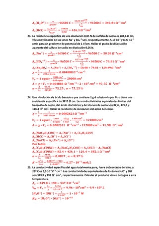𝚲𝚲𝒐𝒐(𝑯𝑯𝟑𝟑𝑶𝑶+) =
𝒖𝒖
𝒈𝒈𝒈𝒈𝒈𝒈𝒈𝒈 𝑽𝑽
∗ 𝟗𝟗𝟗𝟗𝟗𝟗𝟗𝟗𝟗𝟗 𝑪𝑪 =
𝟑𝟑,𝟔𝟔𝟔𝟔𝟔𝟔∗𝟏𝟏𝟏𝟏𝟐𝟐𝒄𝒄𝒄𝒄
𝒔𝒔
𝟏𝟏
𝑽𝑽
𝒄𝒄𝒄𝒄
∗ 𝟗𝟗𝟗𝟗𝟗𝟗𝟗𝟗𝟗𝟗 𝑪𝑪 = 𝟑𝟑𝟑𝟑𝟑𝟑,𝟖𝟖𝟖𝟖 𝛀𝛀−𝟏𝟏
𝒄𝒄𝒄𝒄𝟐𝟐
𝚲𝚲𝒐𝒐(𝑯𝑯𝑯𝑯𝑯𝑯) =
𝚲𝚲𝒐𝒐(𝑯𝑯𝟑𝟑𝑶𝑶+)
𝐭𝐭𝑯𝑯𝟑𝟑𝑶𝑶+
=
𝟑𝟑𝟑𝟑𝟑𝟑,𝟖𝟖𝟖𝟖
𝟎𝟎,𝟖𝟖𝟖𝟖𝟖𝟖
= 𝟒𝟒𝟒𝟒𝟒𝟒,𝟏𝟏 𝛀𝛀−𝟏𝟏
𝒄𝒄𝒄𝒄𝟐𝟐
23. La resistencia específica de una disolución 0,05 N de sulfato de sodio es 204,6 Ω cm,
y las movilidades de los iones Na+
y SO4
-2
son, respectivamente, 5,19 10-4
y 8,27 10-4
cm/s para un gradiente de potencial de 1 V/cm. Hallar el grado de disociación
aparente del sulfato de sodio en disolución 0,05 N.
𝚲𝚲𝒐𝒐(𝑵𝑵𝑵𝑵+) =
𝒖𝒖
𝒈𝒈𝒈𝒈𝒈𝒈𝒈𝒈 𝑽𝑽
∗ 𝟗𝟗𝟗𝟗𝟗𝟗𝟗𝟗𝟗𝟗 𝑪𝑪 =
𝟓𝟓,𝟏𝟏𝟏𝟏∗𝟏𝟏𝟏𝟏−𝟒𝟒𝒄𝒄𝒄𝒄
𝒔𝒔
𝟏𝟏
𝑽𝑽
𝒄𝒄𝒄𝒄
∗ 𝟗𝟗𝟗𝟗𝟗𝟗𝟗𝟗𝟗𝟗 𝑪𝑪 = 𝟓𝟓𝟓𝟓,𝟎𝟎𝟎𝟎 𝛀𝛀−𝟏𝟏
𝒄𝒄𝒄𝒄𝟐𝟐
𝚲𝚲𝒐𝒐�𝑺𝑺𝑶𝑶𝟒𝟒
−𝟐𝟐
� =
𝒖𝒖
𝒈𝒈𝒈𝒈𝒈𝒈𝒈𝒈 𝑽𝑽
∗ 𝟗𝟗𝟗𝟗𝟗𝟗𝟗𝟗𝟗𝟗 𝑪𝑪 =
𝟖𝟖,𝟐𝟐𝟐𝟐∗𝟏𝟏𝟏𝟏−𝟒𝟒𝒄𝒄𝒄𝒄
𝒔𝒔
𝟏𝟏
𝑽𝑽
𝒄𝒄𝒄𝒄
∗ 𝟗𝟗𝟗𝟗𝟗𝟗𝟗𝟗𝟗𝟗 𝑪𝑪 = 𝟕𝟕𝟕𝟕,𝟖𝟖𝟖𝟖 𝛀𝛀−𝟏𝟏
𝒄𝒄𝒄𝒄𝟐𝟐
𝚲𝚲𝒐𝒐(𝑵𝑵𝑵𝑵𝟐𝟐𝑺𝑺𝑶𝑶𝟒𝟒) = 𝚲𝚲𝒐𝒐(𝑵𝑵𝑵𝑵+) + 𝚲𝚲𝒐𝒐�𝑺𝑺𝑶𝑶𝟒𝟒
−𝟐𝟐
� = 𝟓𝟓𝟓𝟓, 𝟎𝟎𝟎𝟎 + 𝟕𝟕𝟕𝟕, 𝟖𝟖𝟖𝟖 = 𝟏𝟏𝟏𝟏𝟏𝟏, 𝟖𝟖𝟖𝟖 𝛀𝛀−𝟏𝟏
𝒄𝒄𝒄𝒄𝟐𝟐
𝝌𝝌 =
𝟏𝟏
𝝆𝝆
=
𝟏𝟏
𝟐𝟐𝟐𝟐𝟐𝟐,𝟔𝟔 𝛀𝛀∗𝒄𝒄𝒄𝒄
= 𝟎𝟎.𝟎𝟎𝟎𝟎𝟎𝟎𝟎𝟎𝟎𝟎𝟎𝟎 𝛀𝛀−𝟏𝟏
𝒄𝒄𝒄𝒄−𝟏𝟏
𝑽𝑽𝒆𝒆 = 𝟏𝟏 𝒆𝒆𝒆𝒆𝒆𝒆𝒆𝒆𝒆𝒆 ∗
𝟏𝟏𝟏𝟏𝟏𝟏𝟏𝟏 𝒄𝒄𝒄𝒄𝟑𝟑
𝟎𝟎,𝟎𝟎𝟎𝟎 𝒆𝒆𝒆𝒆𝒆𝒆𝒆𝒆𝒆𝒆
= 𝟐𝟐𝟐𝟐𝟐𝟐𝟐𝟐𝟐𝟐 𝒄𝒄𝒄𝒄𝟑𝟑
𝚲𝚲 = 𝝌𝝌 ∗ 𝑽𝑽𝒆𝒆 = 𝟎𝟎. 𝟎𝟎𝟎𝟎𝟎𝟎𝟎𝟎𝟎𝟎𝟎𝟎 𝛀𝛀−𝟏𝟏
𝒄𝒄𝒄𝒄−𝟏𝟏
∗ 𝟐𝟐 ∗ 𝟏𝟏𝟏𝟏𝟒𝟒
𝒄𝒄𝒄𝒄𝟑𝟑
= 𝟗𝟗𝟗𝟗,𝟕𝟕𝟕𝟕 𝛀𝛀−𝟏𝟏
𝒄𝒄𝒄𝒄𝟐𝟐
𝜶𝜶 =
𝚲𝚲
𝚲𝚲𝒐𝒐
=
𝟗𝟗𝟗𝟗,𝟕𝟕𝟕𝟕
𝟏𝟏𝟏𝟏𝟏𝟏,𝟖𝟖𝟖𝟖
= 𝟕𝟕𝟕𝟕,𝟐𝟐𝟐𝟐 ; 𝜶𝜶 = 𝟕𝟕𝟕𝟕,𝟐𝟐𝟐𝟐 %
24. Una disolución de ácido benzoico que contiene 1 g d substancia por litro tiene una
resistencia específica de 3815 Ω cm. Las conductividades equivalentes límites del
benzoato de sodio, del ácido clorhídrico y del cloruro de sodio son 82,4 , 426,1 y
126,4 Ω-1
cm2
. Hallar la constante de ionización del ácido benzoico.
𝝌𝝌 =
𝟏𝟏
𝝆𝝆
=
𝟏𝟏
𝟑𝟑𝟑𝟑𝟑𝟑𝟑𝟑 𝛀𝛀∗𝒄𝒄𝒄𝒄
= 𝟎𝟎.𝟎𝟎𝟎𝟎𝟎𝟎𝟎𝟎𝟎𝟎𝟎𝟎𝟎𝟎 𝛀𝛀−𝟏𝟏
𝒄𝒄𝒄𝒄−𝟏𝟏
𝑽𝑽𝒆𝒆 = 𝟏𝟏 𝒆𝒆𝒆𝒆𝒆𝒆𝒆𝒆𝒆𝒆 ∗
𝟏𝟏 𝒎𝒎𝒎𝒎𝒎𝒎
𝟏𝟏 𝒆𝒆𝒆𝒆𝒆𝒆𝒆𝒆𝒆𝒆
∗
𝟏𝟏𝟏𝟏𝟏𝟏𝟏𝟏
𝟏𝟏 𝒎𝒎𝒎𝒎𝒎𝒎
∗
𝟏𝟏 𝟎𝟎𝟎𝟎𝟎𝟎 𝒄𝒄𝒄𝒄𝟑𝟑
𝟏𝟏 𝒈𝒈
= 𝟏𝟏𝟏𝟏𝟏𝟏𝟏𝟏𝟏𝟏𝟏𝟏 𝒄𝒄𝒄𝒄𝟑𝟑
𝚲𝚲 = 𝝌𝝌 ∗ 𝑽𝑽𝒆𝒆 = 𝟎𝟎. 𝟎𝟎𝟎𝟎𝟎𝟎𝟎𝟎𝟎𝟎𝟎𝟎𝟎𝟎 𝛀𝛀−𝟏𝟏
𝒄𝒄𝒄𝒄−𝟏𝟏
∗ 𝟏𝟏𝟏𝟏𝟏𝟏𝟏𝟏𝟏𝟏𝟏𝟏 𝒄𝒄𝒄𝒄𝟑𝟑
= 𝟑𝟑𝟑𝟑,𝟗𝟗𝟗𝟗 𝛀𝛀−𝟏𝟏
𝒄𝒄𝒄𝒄𝟐𝟐
𝚲𝚲𝒐𝒐(𝑵𝑵𝑵𝑵𝑪𝑪𝟔𝟔𝑯𝑯𝟓𝟓𝑪𝑪𝑪𝑪𝑪𝑪) = 𝚲𝚲𝒐𝒐(𝑵𝑵𝑵𝑵+) + 𝚲𝚲𝒐𝒐(𝑪𝑪𝟔𝟔𝑯𝑯𝟓𝟓𝑪𝑪𝑪𝑪𝑪𝑪)
𝚲𝚲𝒐𝒐(𝑯𝑯𝑯𝑯𝑯𝑯) = 𝚲𝚲𝒐𝒐(𝑯𝑯+) + 𝚲𝚲𝒐𝒐(𝑪𝑪𝑪𝑪−)
𝚲𝚲𝒐𝒐(𝑵𝑵𝑵𝑵𝑵𝑵𝑵𝑵) = 𝚲𝚲𝒐𝒐(𝑵𝑵𝑵𝑵+) + 𝚲𝚲𝒐𝒐(𝑪𝑪𝑪𝑪−)
𝐏𝐏𝐏𝐏𝐏𝐏 𝐭𝐭𝐭𝐭𝐭𝐭𝐭𝐭𝐭𝐭:
𝚲𝚲𝒐𝒐(𝑪𝑪𝟔𝟔𝑯𝑯𝟓𝟓𝑪𝑪𝑪𝑪𝑪𝑪𝑪𝑪) = 𝚲𝚲𝒐𝒐(𝑵𝑵𝑵𝑵𝑪𝑪𝟔𝟔𝑯𝑯𝟓𝟓𝑪𝑪𝑪𝑪𝑪𝑪) + 𝚲𝚲𝒐𝒐(𝑯𝑯𝑯𝑯𝑯𝑯) − 𝚲𝚲𝒐𝒐(𝑵𝑵𝑵𝑵𝑵𝑵𝑵𝑵)
𝚲𝚲𝒐𝒐(𝑪𝑪𝟔𝟔𝑯𝑯𝟓𝟓𝑪𝑪𝑪𝑪𝑪𝑪𝑪𝑪) = 𝟖𝟖𝟖𝟖, 𝟒𝟒 + 𝟒𝟒𝟒𝟒𝟒𝟒,𝟏𝟏 − 𝟏𝟏𝟏𝟏𝟏𝟏,𝟒𝟒 = 𝟑𝟑𝟑𝟑𝟑𝟑, 𝟏𝟏 𝛀𝛀−𝟏𝟏
𝒄𝒄𝒄𝒄𝟐𝟐
𝜶𝜶 =
𝚲𝚲
𝚲𝚲𝒐𝒐
=
𝟑𝟑𝟑𝟑,𝟗𝟗𝟗𝟗
𝟑𝟑𝟑𝟑𝟑𝟑,𝟏𝟏
= 𝟎𝟎, 𝟎𝟎𝟎𝟎𝟎𝟎𝟎𝟎 ; 𝜶𝜶 = 𝟖𝟖,𝟑𝟑𝟑𝟑 %
𝑲𝑲 =
𝜶𝜶𝟐𝟐∗𝒄𝒄
𝟏𝟏−𝜶𝜶
=
𝟎𝟎,𝟎𝟎𝟎𝟎𝟎𝟎𝟎𝟎 𝟐𝟐∗𝟏𝟏/𝟏𝟏𝟏𝟏𝟏𝟏
𝟏𝟏−𝟎𝟎,𝟎𝟎𝟎𝟎𝟎𝟎𝟎𝟎
= 𝟔𝟔,𝟐𝟐𝟐𝟐 ∗ 𝟏𝟏𝟏𝟏−𝟓𝟓
𝒎𝒎𝒎𝒎𝒎𝒎/𝑳𝑳
25. La conductividad específica del agua totalmente pura, fuera del contacto del aire, a
25º C es 5,5 10-8
Ω-1
cm-1
. Las conductividades equivalentes de los iones H3O+
y OH-
son 349,8 y 198 Ω-1
cm-2
, respectivamente. Calcular el producto iónico del agua a esta
temperatura.
𝚲𝚲𝒐𝒐 = 𝟑𝟑𝟑𝟑𝟑𝟑,𝟖𝟖 + 𝟏𝟏𝟏𝟏𝟏𝟏 = 𝟓𝟓𝟓𝟓𝟓𝟓,𝟖𝟖 𝛀𝛀−𝟏𝟏
𝒄𝒄𝒄𝒄𝟐𝟐
𝐕𝐕𝒎𝒎 = 𝑽𝑽𝒆𝒆 =
𝚲𝚲𝒐𝒐
𝝌𝝌
=
𝟓𝟓𝟓𝟓𝟓𝟓,𝟖𝟖
𝟓𝟓,𝟓𝟓∗𝟏𝟏𝟏𝟏−𝟖𝟖 = 𝟗𝟗, 𝟗𝟗𝟗𝟗 ∗ 𝟏𝟏𝟏𝟏𝟗𝟗
𝒄𝒄𝒄𝒄𝟑𝟑
= 𝟗𝟗,𝟗𝟗 ∗ 𝟏𝟏𝟏𝟏𝟔𝟔
𝑳𝑳
[𝑯𝑯𝟑𝟑𝑶𝑶+] = [𝑶𝑶𝑯𝑯−] =
𝟏𝟏
𝟗𝟗,𝟗𝟗∗𝟏𝟏𝟏𝟏𝟔𝟔 = 𝟏𝟏 ∗ 𝟏𝟏𝟏𝟏−𝟕𝟕
𝑴𝑴
𝑲𝑲𝑾𝑾 = [𝑯𝑯𝟑𝟑𝑶𝑶+] ∗ [𝑶𝑶𝑯𝑯−] = 𝟏𝟏𝟏𝟏−𝟏𝟏𝟏𝟏
 
