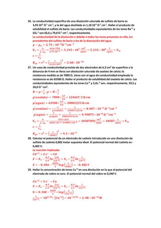 26. La conductividad específica de una disolución saturada de sulfato de bario es
3,93 10-6
Ω-1
cm-1
, y la del agua destilada es 1,18 10-6
Ω-1
cm-1
. Hallar el producto de
solubilidad el sulfato de bario. Las conductividades equivalentes de los iones Ba+2
y
SO4
-2
son 63,6 y 79,8 Ω-1
cm-2
, respectivamente.
La conductividad de la disolución e debida a todos los iones presentes en ella, los
procedentes del sulfato de bario y los de la disociación del agua.
𝝌𝝌 − 𝝌𝝌𝒘𝒘 = 𝟐𝟐,𝟕𝟕𝟕𝟕 ∗ 𝟏𝟏𝟏𝟏−𝟔𝟔
𝛀𝛀−𝟏𝟏
𝒄𝒄𝒄𝒄−𝟏𝟏
𝑽𝑽𝒆𝒆 =
𝚲𝚲
𝝌𝝌−𝝌𝝌𝒘𝒘
=
𝟔𝟔𝟔𝟔,𝟔𝟔+𝟕𝟕𝟕𝟕,𝟖𝟖
𝟐𝟐,𝟕𝟕𝟕𝟕∗𝟏𝟏𝟏𝟏−𝟔𝟔 = 𝟓𝟓, 𝟐𝟐𝟐𝟐𝟐𝟐 ∗ 𝟏𝟏𝟏𝟏𝟕𝟕 𝒄𝒄𝒄𝒄𝟑𝟑
𝒆𝒆𝒆𝒆𝒆𝒆𝒆𝒆𝒆𝒆
= 𝟓𝟓,𝟐𝟐𝟐𝟐𝟐𝟐 ∗ 𝟏𝟏𝟏𝟏𝟒𝟒 𝑳𝑳
𝒆𝒆𝒆𝒆𝒆𝒆𝒆𝒆𝒆𝒆
= 𝑽𝑽𝒎𝒎
𝒄𝒄 =
𝟏𝟏
𝑽𝑽𝒎𝒎
𝑲𝑲𝒑𝒑𝒑𝒑 = 𝒄𝒄𝟐𝟐
= �
𝟏𝟏
𝟓𝟓,𝟐𝟐𝟐𝟐𝟐𝟐∗𝟏𝟏𝟏𝟏𝟒𝟒
�
𝟐𝟐
= 𝟑𝟑, 𝟔𝟔𝟔𝟔 ∗ 𝟏𝟏𝟏𝟏−𝟏𝟏𝟏𝟏
27. Un vaso de conductividad provisto de dos electrodos de 6,3 cm2
de superficie a la
distancia de 4 mm se llena con disolución saturada de oxalato de calcio; la
resistencia medida es de 7890 Ω. Lleno con el agua de conductividad empleada la
resistencia es de 63500 Ω. Hallar el producto de solubilidad del oxalato de calcio. Las
conductividades equivalentes de los iones Ca+2
y C2O4
-2
son, respectivamente, 59,5 y
24,0 Ω-1
cm2
.
𝑹𝑹 = 𝝆𝝆 ∗
𝒍𝒍
𝑺𝑺
; 𝝆𝝆 = 𝑹𝑹 ∗
𝑺𝑺
𝒍𝒍
𝝆𝝆(𝒐𝒐𝒐𝒐𝒐𝒐𝒐𝒐𝒐𝒐𝒐𝒐𝒐𝒐) = 𝟕𝟕𝟕𝟕𝟕𝟕𝟕𝟕 ∗
𝟔𝟔,𝟑𝟑
𝟎𝟎,𝟒𝟒
= 𝟏𝟏𝟏𝟏𝟏𝟏𝟏𝟏𝟏𝟏𝟏𝟏,𝟓𝟓 𝛀𝛀 𝒄𝒄𝒄𝒄
𝝆𝝆(𝒂𝒂𝒂𝒂𝒂𝒂𝒂𝒂) = 𝟔𝟔𝟔𝟔𝟔𝟔𝟔𝟔𝟔𝟔 ∗
𝟔𝟔,𝟑𝟑
𝟎𝟎,𝟒𝟒
= 𝟏𝟏𝟏𝟏𝟏𝟏𝟏𝟏𝟏𝟏𝟏𝟏𝟏𝟏𝟏𝟏 𝛀𝛀 𝒄𝒄𝒄𝒄
𝝌𝝌(𝒐𝒐𝒐𝒐𝒐𝒐𝒐𝒐𝒐𝒐𝒐𝒐𝒐𝒐) =
𝟏𝟏
𝝆𝝆(𝒐𝒐𝒐𝒐𝒐𝒐𝒐𝒐𝒐𝒐𝒐𝒐𝒐𝒐)
=
𝟏𝟏
𝟏𝟏𝟏𝟏𝟏𝟏𝟏𝟏𝟏𝟏𝟏𝟏,𝟓𝟓 𝛀𝛀 𝒄𝒄𝒄𝒄
= 𝟖𝟖.𝟎𝟎𝟎𝟎𝟎𝟎 ∗ 𝟏𝟏𝟏𝟏−𝟔𝟔
𝛀𝛀−𝟏𝟏
𝒄𝒄𝒄𝒄−𝟏𝟏
𝝌𝝌(𝒂𝒂𝒂𝒂𝒂𝒂𝒂𝒂) =
𝟏𝟏
𝝆𝝆(𝒂𝒂𝒂𝒂𝒂𝒂𝒂𝒂)
=
𝟏𝟏
𝟏𝟏𝟏𝟏𝟏𝟏𝟏𝟏𝟏𝟏𝟏𝟏𝟏𝟏𝟏𝟏 𝛀𝛀 𝒄𝒄𝒄𝒄
= 𝟗𝟗, 𝟗𝟗𝟗𝟗𝟗𝟗𝟗𝟗𝟗𝟗 ∗ 𝟏𝟏𝟏𝟏−𝟖𝟖
𝛀𝛀−𝟏𝟏
𝒄𝒄𝒄𝒄−𝟏𝟏
𝑽𝑽𝒆𝒆 =
𝚲𝚲
𝝌𝝌−𝝌𝝌𝒘𝒘
=
𝟓𝟓𝟓𝟓,𝟓𝟓+𝟐𝟐𝟐𝟐,𝟎𝟎
𝟖𝟖.𝟎𝟎𝟎𝟎𝟎𝟎∗𝟏𝟏𝟏𝟏−𝟔𝟔−𝟗𝟗.𝟗𝟗𝟗𝟗𝟗𝟗𝟗𝟗𝟗𝟗∗𝟏𝟏𝟏𝟏−𝟖𝟖 = 𝟏𝟏𝟏𝟏𝟏𝟏𝟏𝟏𝟏𝟏𝟏𝟏𝟏𝟏𝟏𝟏
𝒄𝒄𝒄𝒄𝟑𝟑
𝒆𝒆𝒆𝒆𝒆𝒆𝒆𝒆𝒆𝒆
= 𝟏𝟏𝟏𝟏𝟏𝟏𝟏𝟏𝟏𝟏
𝑳𝑳
𝒆𝒆𝒆𝒆𝒆𝒆𝒆𝒆𝒆𝒆
= 𝑽𝑽𝒎𝒎
𝒄𝒄 =
𝟏𝟏
𝑽𝑽𝒎𝒎
𝑲𝑲𝒑𝒑𝒑𝒑 = 𝒄𝒄𝟐𝟐
= �
𝟏𝟏
𝟏𝟏𝟏𝟏𝟏𝟏𝟏𝟏𝟏𝟏
�
𝟐𝟐
= 𝟗𝟗,𝟏𝟏 ∗ 𝟏𝟏𝟏𝟏−𝟗𝟗
28. Calcular el potencial de un electrodo de cadmio introducido en una disolución de
sulfato de cadmio 0,002 molar supuesta ideal. El potencial normal del cadmio es -
0,402 V.
La reacción implicada:
𝑪𝑪𝑪𝑪+𝟐𝟐
+ 𝟐𝟐 𝒆𝒆−
→ 𝑪𝑪𝑪𝑪
𝑬𝑬 = 𝑬𝑬𝒐𝒐 −
𝑹𝑹∗𝑻𝑻
𝒏𝒏∗𝑭𝑭
𝒍𝒍𝒍𝒍
[𝑪𝑪𝑪𝑪]
[𝑪𝑪𝑪𝑪+𝟐𝟐]
= 𝑬𝑬𝒐𝒐 −
𝑹𝑹∗𝑻𝑻
𝒏𝒏∗𝑭𝑭
𝒍𝒍𝒍𝒍
𝟏𝟏
[𝑪𝑪𝑪𝑪+𝟐𝟐]
𝑬𝑬 = −𝟎𝟎,𝟒𝟒𝟒𝟒𝟒𝟒 −
𝟎𝟎,𝟎𝟎𝟎𝟎𝟎𝟎
𝟐𝟐
𝒍𝒍𝒍𝒍𝒍𝒍�
𝟏𝟏
𝟎𝟎,𝟎𝟎𝟎𝟎𝟎𝟎
� = −𝟎𝟎, 𝟒𝟒𝟒𝟒𝟒𝟒 𝑽𝑽
29. Hallar la concentración de iones Cu+2
en una disolución en la que el potencial del
electrodo de cobre es cero. El potencial normal del cobre es 0,340 V.
𝑪𝑪𝑪𝑪+𝟐𝟐
+ 𝟐𝟐 𝒆𝒆−
→ 𝑪𝑪𝑪𝑪
𝑬𝑬 = 𝑬𝑬𝒐𝒐 −
𝑹𝑹∗𝑻𝑻
𝒏𝒏∗𝑭𝑭
𝒍𝒍𝒍𝒍
[𝑪𝑪𝑪𝑪]
[𝑪𝑪𝑪𝑪+𝟐𝟐]
= 𝑬𝑬𝒐𝒐 −
𝑹𝑹∗𝑻𝑻
𝒏𝒏∗𝑭𝑭
𝒍𝒍𝒍𝒍
𝟏𝟏
[𝑪𝑪𝑪𝑪+𝟐𝟐]
𝟎𝟎 = 𝟎𝟎, 𝟑𝟑𝟑𝟑𝟑𝟑 −
𝟎𝟎,𝟎𝟎𝟎𝟎𝟎𝟎
𝟐𝟐
∗ 𝒍𝒍𝒍𝒍𝒍𝒍�
𝟏𝟏
[𝑪𝑪𝑪𝑪+𝟐𝟐]
�
𝟏𝟏
[𝑪𝑪𝑪𝑪+𝟐𝟐]
= 𝟏𝟏𝟏𝟏𝟏𝟏𝟏𝟏,𝟓𝟓𝟓𝟓
; �𝑪𝑪𝑪𝑪+𝟐𝟐� = 𝟏𝟏𝟏𝟏−𝟏𝟏𝟏𝟏,𝟓𝟓𝟓𝟓
= 𝟐𝟐, 𝟗𝟗𝟗𝟗 ∗ 𝟏𝟏𝟏𝟏−𝟏𝟏𝟏𝟏
𝑴𝑴
 