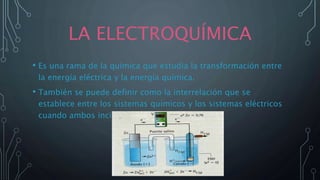 LA ELECTROQUÍMICA
• Es una rama de la química que estudia la transformación entre
la energía eléctrica y la energía química.
• También se puede definir como la interrelación que se
establece entre los sistemas químicos y los sistemas eléctricos
cuando ambos inciden en un proceso.
 
