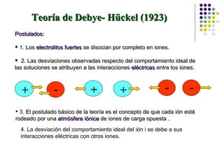 Teoría de Debye- Hückel (1923)   Postulados: 1.  Los  electrolitos fuertes  se disocian por completo en iones.  2. Las desviaciones observadas respecto del comportamiento ideal de las soluciones se atribuyen a las interacciones  eléctricas  entre los iones.   3.  El postulado básico de la teoría es el concepto de que cada ión está rodeado por una  atmósfera iónica  de iones de carga opuesta . 4. La desviación del comportamiento ideal del ión i se debe a sus interacciones eléctricas con otros iones. - + + + - - 