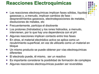 Reacciones Electroquímicas Las reacciones electroquímicas implican fases sólidas, líquidas y gaseosas y, a menudo, implican cambios de fase : desprendimientos gaseosos, electrodeposiciones de metales, disoluciones de metales, etc Frecuentemente, participa el disolvente Los protones (hidratados) y los iones hidroxilos, a menudo, intervienen, por lo que hay una dependencia con el pH Algunas reacciones implican contacto entre tres fases En otras, el material electródico activo se aplica como un recubrimiento superficial, en vez de utilizarlo como un material en bloque Un mismo producto se puede obtener por vías electroquímicas diferentes El electrodo puede, él mismo,  ser un reactivo Es importante considerar la posibilidad de formación de complejos Algunas reacciones electroquímicas pueden ser reversibles 