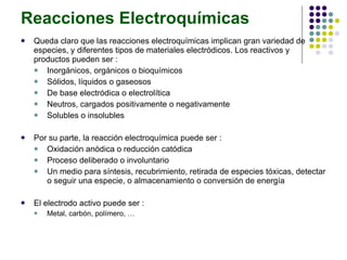 Reacciones Electroquímicas Queda claro que las reacciones electroquímicas implican gran variedad de especies, y diferentes tipos de materiales electródicos. Los reactivos y productos pueden ser : Inorgánicos, orgánicos o bioquímicos Sólidos, líquidos o gaseosos De base electródica o electrolítica Neutros, cargados positivamente o negativamente Solubles o insolubles Por su parte, la reacción electroquímica puede ser : Oxidación anódica o reducción catódica Proceso deliberado o involuntario Un medio para síntesis, recubrimiento, retirada de especies tóxicas, detectar o seguir una especie, o almacenamiento o conversión de energía El electrodo activo puede ser : Metal, carbón, polímero, … 