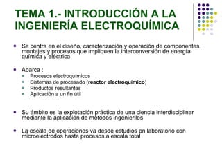TEMA 1.- INTRODUCCIÓN A LA INGENIERÍA ELECTROQUÍMICA Se centra en el diseño, caracterización y operación de componentes, montajes y procesos que impliquen la interconversión de energía química y eléctrica Abarca : Procesos electroquímicos Sistemas de procesado ( reactor electroquímico ) Productos resultantes Aplicación a un fin útil Su ámbito es la explotación práctica de una ciencia interdisciplinar mediante la aplicación de métodos ingenieriles La escala de operaciones va desde estudios en laboratorio con microelectrodos hasta procesos a escala total 