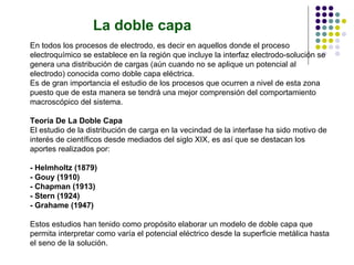 La doble capa En todos los procesos de electrodo, es decir en aquellos donde el proceso electroquímico se establece en la región que incluye la interfaz electrodo-solución se genera una distribución de cargas (aún cuando no se aplique un potencial al electrodo) conocida como doble capa eléctrica. Es de gran importancia el estudio de los procesos que ocurren a nivel de esta zona puesto que de esta manera se tendrá una mejor comprensión del comportamiento macroscópico del sistema. Teoría De La Doble Capa El estudio de la distribución de carga en la vecindad de la interfase ha sido motivo de interés de científicos desde mediados del siglo XIX, es así que se destacan los aportes realizados por: - Helmholtz (1879) - Gouy (1910) - Chapman (1913) - Stern (1924) - Grahame (1947) Estos estudios han tenido como propósito elaborar un modelo de doble capa que permita interpretar como varía el potencial eléctrico desde la superficie metálica hasta el seno de la solución. 