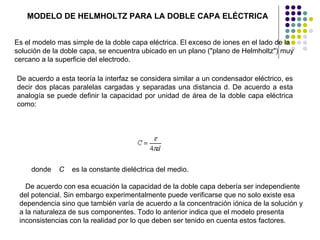 De acuerdo a esta teoría la interfaz se considera similar a un condensador eléctrico, es decir dos placas paralelas cargadas y separadas una distancia d. De acuerdo a esta analogía se puede definir la capacidad por unidad de área de la doble capa eléctrica como:  donde     C     es la constante dieléctrica del medio.    De acuerdo con esa ecuación la capacidad de la doble capa debería ser independiente del potencial. Sin embargo experimentalmente puede verificarse que no solo existe esa dependencia sino que también varía de acuerdo a la concentración iónica de la solución y a la naturaleza de sus componentes. Todo lo anterior indica que el modelo presenta inconsistencias con la realidad por lo que deben ser tenido en cuenta estos factores.  MODELO DE HELMHOLTZ PARA LA DOBLE CAPA ELÉCTRICA   Es el modelo mas simple de la doble capa eléctrica. El exceso de iones en el lado de la solución de la doble capa, se encuentra ubicado en un plano ("plano de Helmholtz") muy cercano a la superficie del electrodo.  