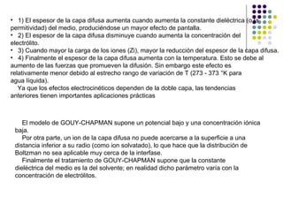 1) El espesor de la capa difusa aumenta cuando aumenta la constante dieléctrica (o la permitividad) del medio, produciéndose un mayor efecto de pantalla. 2) El espesor de la capa difusa disminuye cuando aumenta la concentración del electrólito. 3) Cuando mayor la carga de los iones (Zi), mayor la reducción del espesor de la capa difusa. 4) Finalmente el espesor de la capa difusa aumenta con la temperatura. Esto se debe al aumento de las fuerzas que promueven la difusión. Sin embargo este efecto es relativamente menor debido al estrecho rango de variación de T (273 - 373 °K para agua líquida). Ya que los efectos electrocinéticos dependen de la doble capa, las tendencias anteriores tienen importantes aplicaciones prácticas El modelo de GOUY-CHAPMAN supone un potencial bajo y una concentración iónica baja.  Por otra parte, un ion de la capa difusa no puede acercarse a la superficie a una distancia inferior a su radio (como ion solvatado), lo que hace que la distribución de Boltzman no sea aplicable muy cerca de la interfase. Finalmente el tratamiento de GOUY-CHAPMAN supone que la constante dieléctrica del medio es la del solvente; en realidad dicho parámetro varía con la concentración de electrólitos. 