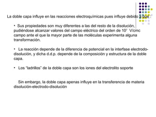 La doble capa influye en las reacciones electroquímicas pues influye debido a que : Sus propiedades son muy diferentes a las del resto de la disolución,  pudiéndose alcanzar valores del campo eléctrico del orden de 10 7   V/cmc campo ante el que la mayor parte de las moléculas experimenta alguna transformación. La reacción depende de la diferencia de potencial en la interfase electrodo- disolución, y dicha d.d.p. depende de la composición y estructura de la doble capa. Los “ladrillos” de la doble capa son los iones del electrolito soporte Sin embargo, la doble capa apenas influye en la transferencia de materia disolución-electrodo-disolución 