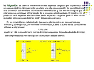 b)  Migración :  se debe al movimiento de las especies cargadas por la presencia de un campo eléctrico. Normalmente se añade una alta concentración de electrólito inerte a la disolución que contiene las especies electroactivas y con eso se asegura que la migración no contribuye al transporte de la especies electroactivas. El reactivo y/o el producto será especies electroactivas serán especies cargadas pero si ellos están rodeadas por un exceso de iones serán éstos quienes migren. En las proximidades del electrodo, la especie electro-activa es transportada por difusión y por migración, por lo que la corriente total,  i , será la suma de las componentes difusiva y migracional:  i = id ± im  donde  im  y  id  pueden tener la misma dirección u opuesta, dependiendo de la dirección  del campo eléctrico y de la carga de las especies electro-activas ,  