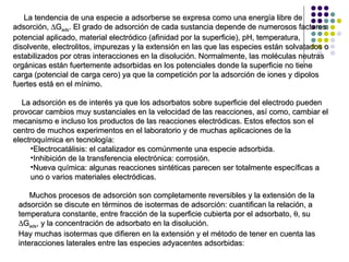 La tendencia de una especie a adsorberse se expresa como una energía libre de adsorción,   G ads . El grado de adsorción de cada sustancia depende de numerosos factores: potencial aplicado, material electródico (afinidad por la superficie), pH, temperatura, disolvente, electrolitos, impurezas y la extensión en las que las especies están solvatados o estabilizados por otras interacciones en la disolución. Normalmente, las moléculas neutras orgánicas están fuertemente adsorbidas en los potenciales donde la superficie no tiene carga (potencial de carga cero) ya que la competición por la adsorción de iones y dipolos fuertes está en el mínimo. La adsorción es de interés ya que los adsorbatos sobre superficie del electrodo pueden provocar cambios muy sustanciales en la velocidad de las reacciones, así como, cambiar el mecanismo e incluso los productos de las reacciones electródicas. Estos efectos son el centro de muchos experimentos en el laboratorio y de muchas aplicaciones de la electroquímica en tecnología: Electrocatálisis: el catalizador es comúnmente una especie adsorbida. Inhibición de la transferencia electrónica: corrosión. Nueva química: algunas reacciones sintéticas parecen ser totalmente específicas a uno o varios materiales electródicas. Muchos procesos de adsorción son completamente reversibles y la extensión de la adsorción se discute en términos de isotermas de adsorción: cuantifican la relación, a temperatura constante, entre fracción de la superficie cubierta por el adsorbato,   , su   G ads , y la concentración de adsorbato en la disolución. Hay muchas isotermas que difieren en la extensión y el método de tener en cuenta las interacciones laterales entre las especies   adyacentes adsorbidas : 