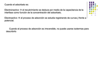 Cuando el adsorbato es: Electroinactivo    el recubrimiento se deduce por medio de la capacitancia de la interfase como función de la concentración del adsorbato. Electroactivo    el proceso de adsorción se estudia registrando de curvas j frente a potencial. Cuando el proceso de adsorción es irreversible, no puede usarse isotermas para describirlo 