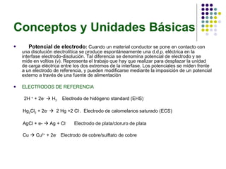 Conceptos y Unidades Básicas Potencial de electrodo :  Cuando un material conductor se pone en contacto con una disolución electrolítica se produce espontáneamente una d.d.p. eléctrica en la interfase electrodo-disolución. Tal diferencia se denomina potencial de electrodo y se mide en voltios (v). Representa el trabajo que hay que realizar para desplazar la unidad de carga eléctrica entre los dos extremos de la interfase. Los potenciales se miden frente a un electrodo de referencia, y pueden modificarse mediante la imposición de un potencial externo a través de una fuente de alimentación ELECTRODOS DE REFERENCIA 2H  +  + 2e -    H 2   Electrodo de hidógeno standard (EHS) Hg 2 Cl 2  + 2e -      2 Hg +2 Cl - .  Electrodo de calomelanos saturado (ECS) AgCl + e-    Ag + Cl -   Electrodo de plata/cloruro de plata Cu    Cu 2+  + 2e -   Electrodo de cobre/sulftato de cobre 