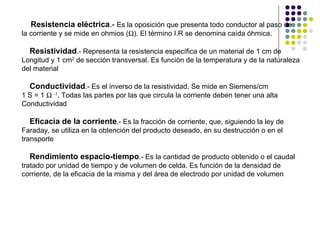 Resistencia eléctrica .-  Es la oposición que presenta todo conductor al paso de  la corriente y se mide en ohmios (  ). El término I.R se denomina caída óhmica. Resistividad .- Representa la resistencia específica de un material de 1 cm de  Longitud y 1 cm 2  de sección transversal. Es función de la temperatura y de la naturaleza del material Conductividad .- Es el inverso de la resistividad. Se mide en Siemens/cm  1 S = 1     -1 . Todas las partes por las que circula la corriente deben tener una alta Conductividad Eficacia de la corriente .- Es la fracción de corriente, que, siguiendo la ley de  Faraday, se utiliza en la obtención del producto deseado, en su destrucción o en el  transporte Rendimiento espacio-tiempo .- Es la cantidad de producto obtenido o el caudal  tratado por unidad de tiempo y de volumen de celda. Es función de la densidad de corriente, de la eficacia de la misma y del área de electrodo por unidad de volumen 