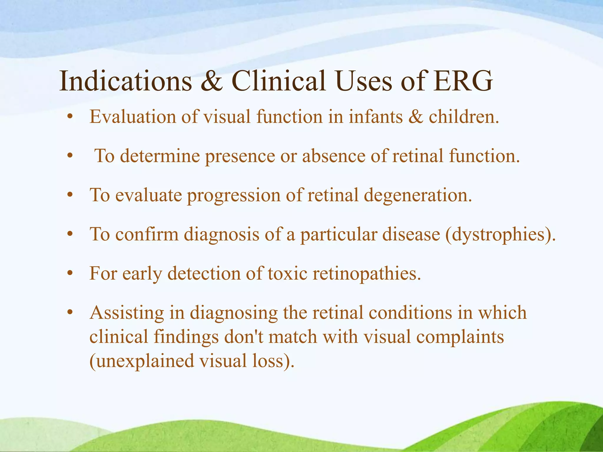 Indications & Clinical Uses of ERG
• Evaluation of visual function in infants & children.
• To determine presence or absence of retinal function.
• To evaluate progression of retinal degeneration.
• To confirm diagnosis of a particular disease (dystrophies).
• For early detection of toxic retinopathies.
• Assisting in diagnosing the retinal conditions in which
clinical findings don't match with visual complaints
(unexplained visual loss).
 