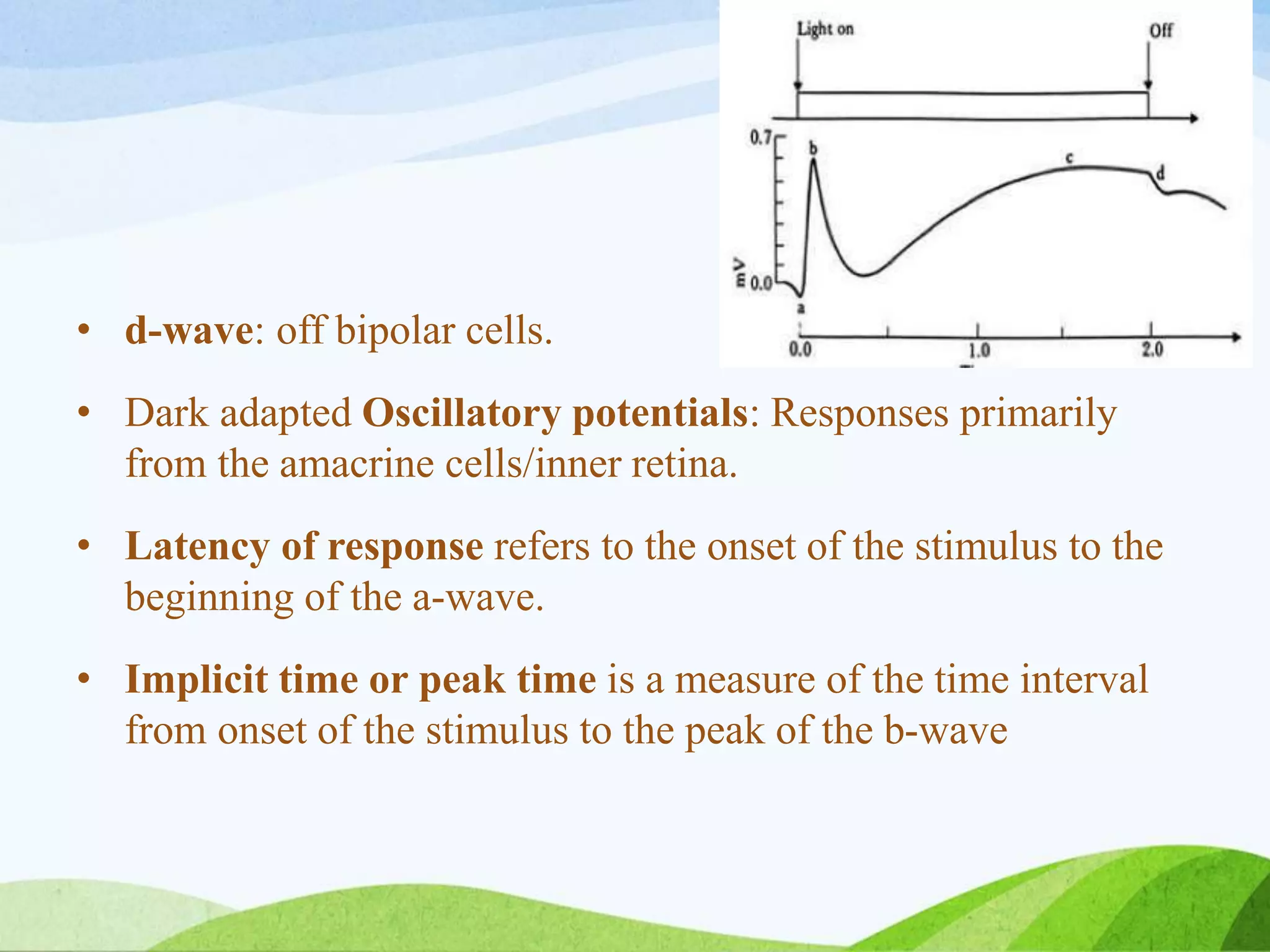 • d-wave: off bipolar cells.
• Dark adapted Oscillatory potentials: Responses primarily
from the amacrine cells/inner retina.
• Latency of response refers to the onset of the stimulus to the
beginning of the a-wave.
• Implicit time or peak time is a measure of the time interval
from onset of the stimulus to the peak of the b-wave
 