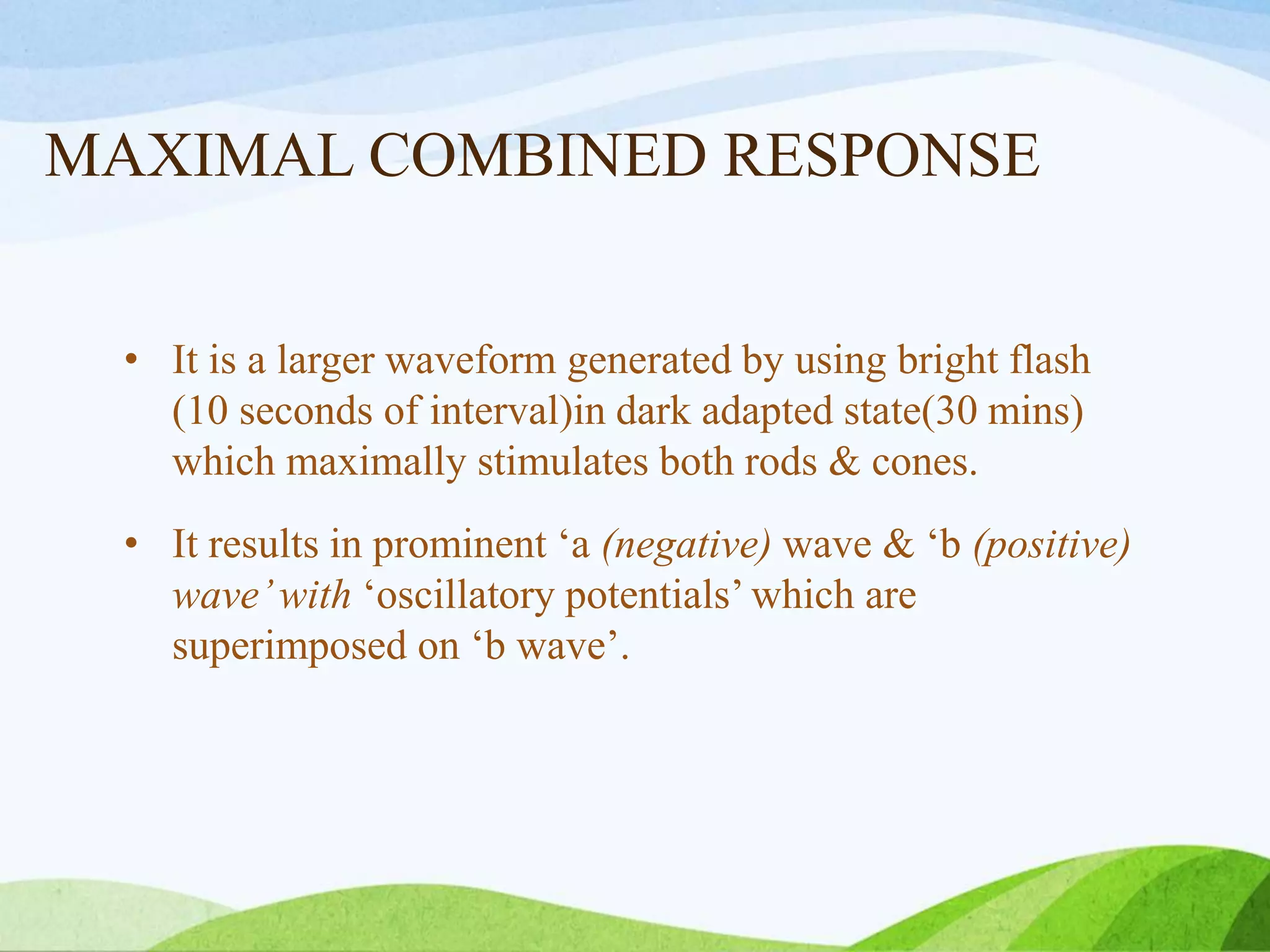 MAXIMAL COMBINED RESPONSE
• It is a larger waveform generated by using bright flash
(10 seconds of interval)in dark adapted state(30 mins)
which maximally stimulates both rods & cones.
• It results in prominent ‘a (negative) wave & ‘b (positive)
wave’with ‘oscillatory potentials’ which are
superimposed on ‘b wave’.
 