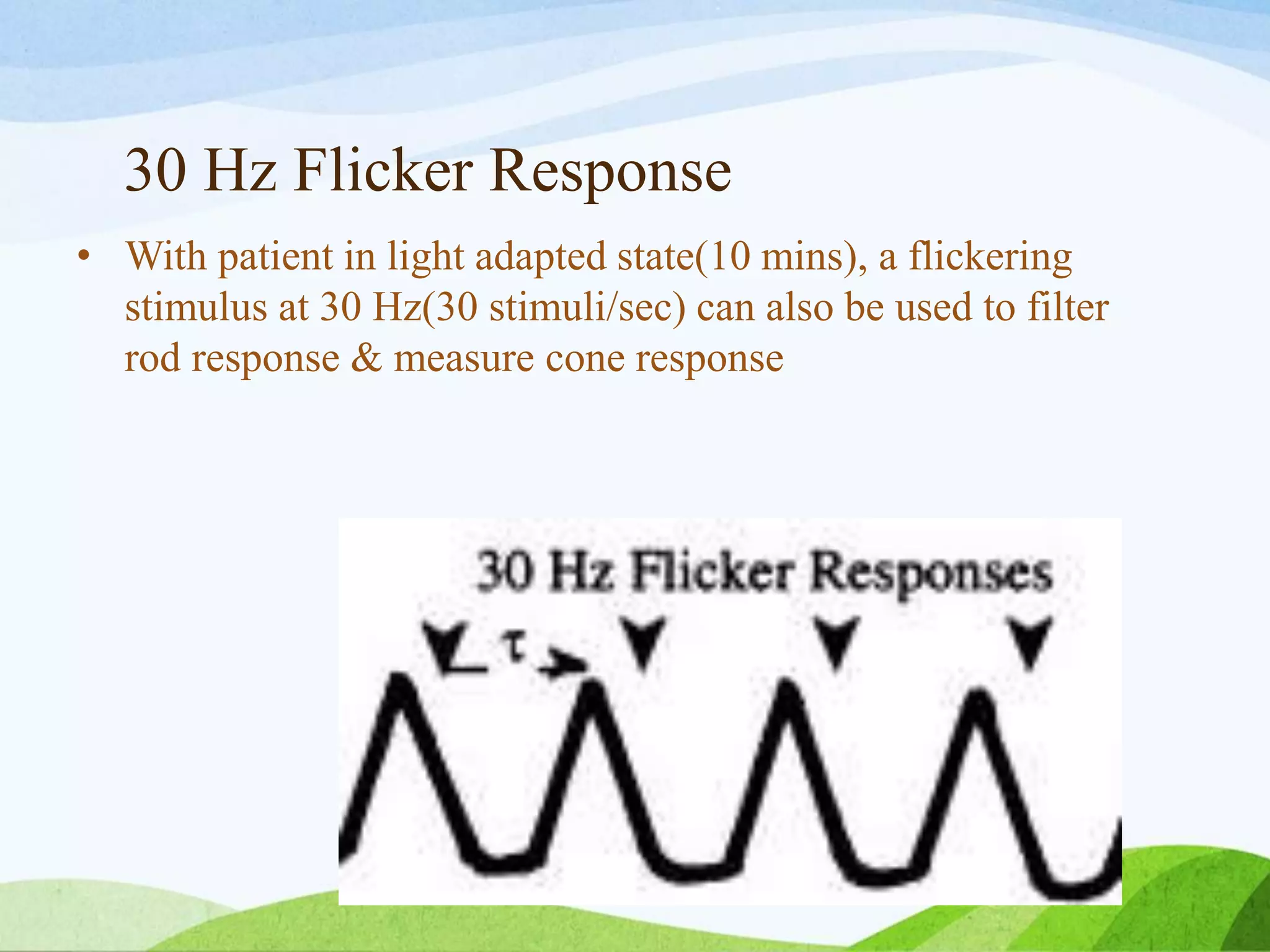 30 Hz Flicker Response
• With patient in light adapted state(10 mins), a flickering
stimulus at 30 Hz(30 stimuli/sec) can also be used to filter
rod response & measure cone response
 