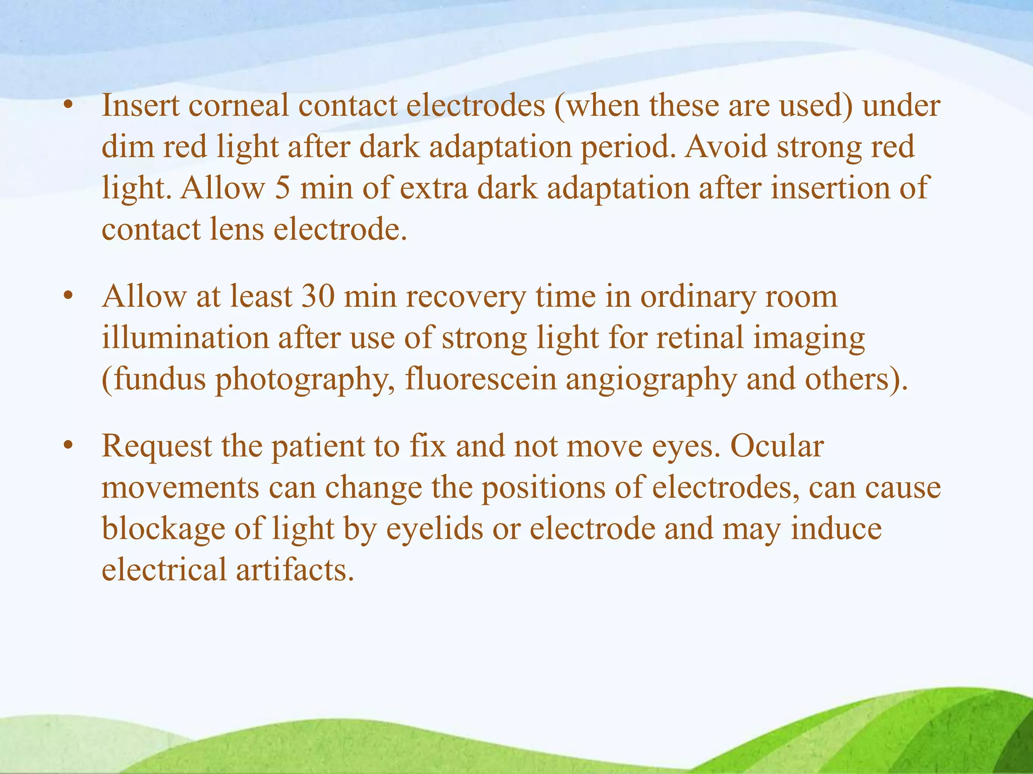 • Insert corneal contact electrodes (when these are used) under
dim red light after dark adaptation period. Avoid strong red
light. Allow 5 min of extra dark adaptation after insertion of
contact lens electrode.
• Allow at least 30 min recovery time in ordinary room
illumination after use of strong light for retinal imaging
(fundus photography, fluorescein angiography and others).
• Request the patient to fix and not move eyes. Ocular
movements can change the positions of electrodes, can cause
blockage of light by eyelids or electrode and may induce
electrical artifacts.
 