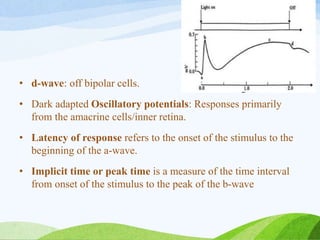 • d-wave: off bipolar cells.
• Dark adapted Oscillatory potentials: Responses primarily
from the amacrine cells/inner retina.
• Latency of response refers to the onset of the stimulus to the
beginning of the a-wave.
• Implicit time or peak time is a measure of the time interval
from onset of the stimulus to the peak of the b-wave
 