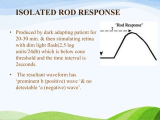 ISOLATED ROD RESPONSE
• Produced by dark adapting patient for
20-30 min. & then stimulating retina
with dim light flash(2.5 log
units/24db) which is below cone
threshold and the time interval is
2seconds.
• The resultant waveform has
‘prominent b (positive) wave ‘& no
detectable ‘a (negative) wave’.
 