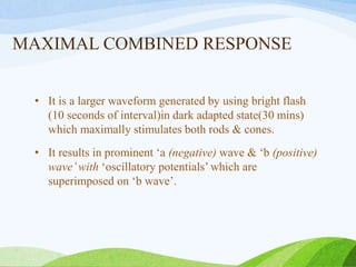 MAXIMAL COMBINED RESPONSE
• It is a larger waveform generated by using bright flash
(10 seconds of interval)in dark adapted state(30 mins)
which maximally stimulates both rods & cones.
• It results in prominent ‘a (negative) wave & ‘b (positive)
wave’with ‘oscillatory potentials’ which are
superimposed on ‘b wave’.
 